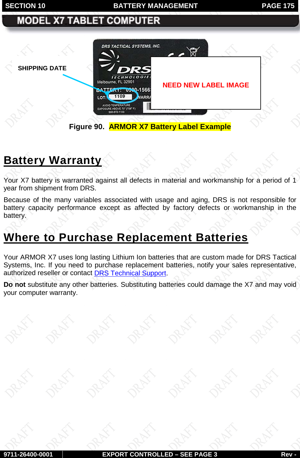 SECTION 10 BATTERY MANAGEMENT  PAGE 175        9711-26400-0001 EXPORT CONTROLLED – SEE PAGE 3 Rev -  Figure 90.  ARMOR X7 Battery Label Example  Battery Warranty Your X7 battery is warranted against all defects in material and workmanship for a period of 1 year from shipment from DRS.  Because of the many variables associated with usage and aging, DRS is not responsible for battery capacity performance except as affected by factory defects or workmanship in the battery.  Where to Purchase Replacement Batteries Your ARMOR X7 uses long lasting Lithium Ion batteries that are custom made for DRS Tactical Systems, Inc. If you need to purchase replacement batteries, notify your sales representative, authorized reseller or contact DRS Technical Support.  Do not substitute any other batteries. Substituting batteries could damage the X7 and may void your computer warranty.    SHIPPING DATE   NEED NEW LABEL IMAGE 