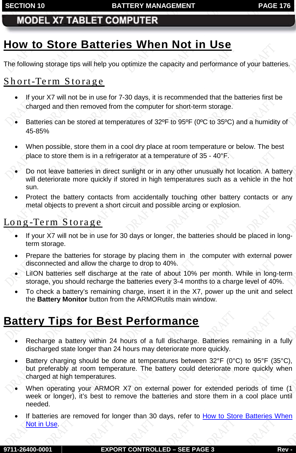 SECTION 10 BATTERY MANAGEMENT  PAGE 176        9711-26400-0001 EXPORT CONTROLLED – SEE PAGE 3 Rev - How to Store Batteries When Not in Use The following storage tips will help you optimize the capacity and performance of your batteries. Short-Term Storage • If your X7 will not be in use for 7-30 days, it is recommended that the batteries first be charged and then removed from the computer for short-term storage. • Batteries can be stored at temperatures of 32ºF to 95ºF (0ºC to 35ºC) and a humidity of 45-85% • When possible, store them in a cool dry place at room temperature or below. The best place to store them is in a refrigerator at a temperature of 35 - 40°F. • Do not leave batteries in direct sunlight or in any other unusually hot location. A battery will deteriorate more quickly if stored in high temperatures such as a vehicle in the hot sun.  • Protect the battery contacts from accidentally touching other battery contacts or any metal objects to prevent a short circuit and possible arcing or explosion. Long-Term Storage • If your X7 will not be in use for 30 days or longer, the batteries should be placed in long-term storage. • Prepare the batteries for storage by placing them in  the computer with external power disconnected and allow the charge to drop to 40%. • LiION batteries self discharge at the rate of about 10% per month. While in long-term storage, you should recharge the batteries every 3-4 months to a charge level of 40%.  •  To check a battery’s remaining charge, insert it in the X7, power up the unit and select the Battery Monitor button from the ARMORutils main window. Battery Tips for Best Performance • Recharge  a  battery  within 24 hours of a full discharge. Batteries remaining in a fully discharged state longer than 24 hours may deteriorate more quickly.  • Battery charging should be done at temperatures between 32°F (0°C) to 95°F (35°C), but  preferably at room temperature. The battery could deteriorate more quickly when charged at high temperatures. • When operating your ARMOR X7 on external power for extended periods of time (1 week or longer), it’s best to remove the batteries and store them in a cool place until needed.  • If batteries are removed for longer than 30 days, refer to How to Store Batteries When Not in Use. 