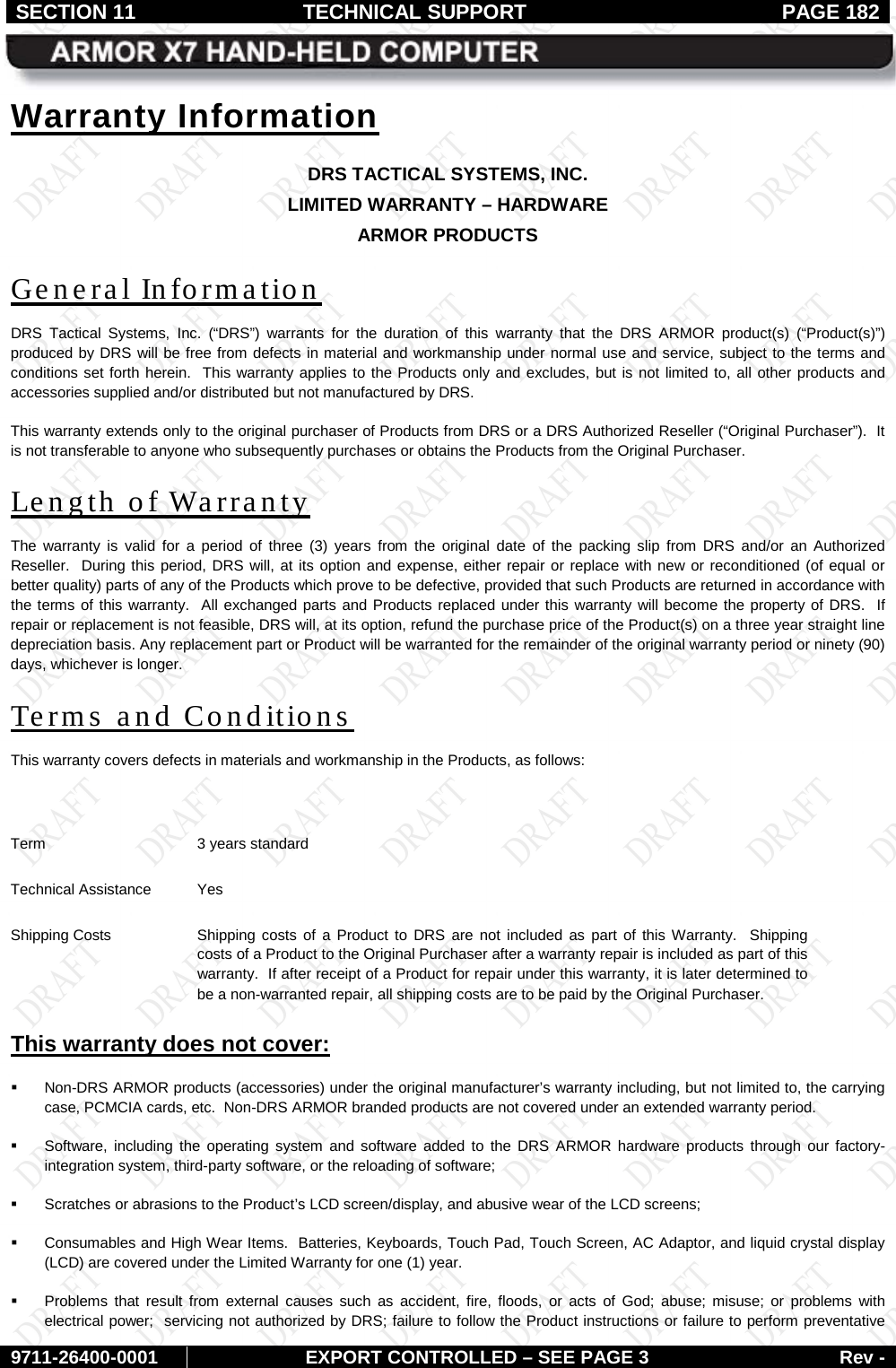 SECTION 11 TECHNICAL SUPPORT  PAGE 182     9711-26400-0001 EXPORT CONTROLLED – SEE PAGE 3 Rev - Warranty Information DRS TACTICAL SYSTEMS, INC. LIMITED WARRANTY – HARDWARE ARMOR PRODUCTS General Information DRS Tactical Systems, Inc. (“DRS”)  warrants for the duration of this warranty that the  DRS ARMOR product(s)  (“Product(s)”) produced by DRS will be free from defects in material and workmanship under normal use and service, subject to the terms and conditions set forth herein.  This warranty applies to the Products only and excludes, but is not limited to, all other products and accessories supplied and/or distributed but not manufactured by DRS.   This warranty extends only to the original purchaser of Products from DRS or a DRS Authorized Reseller (“Original Purchaser”).  It is not transferable to anyone who subsequently purchases or obtains the Products from the Original Purchaser. Length of Warranty The warranty is valid for a period of three (3) years  from the original date of the packing slip from DRS and/or an Authorized Reseller.  During this period, DRS will, at its option and expense, either repair or replace with new or reconditioned (of equal or better quality) parts of any of the Products which prove to be defective, provided that such Products are returned in accordance with the terms of this warranty.  All exchanged parts and Products replaced under this warranty will become the property of DRS.  If repair or replacement is not feasible, DRS will, at its option, refund the purchase price of the Product(s) on a three year straight line depreciation basis. Any replacement part or Product will be warranted for the remainder of the original warranty period or ninety (90) days, whichever is longer. Terms  and Conditions This warranty covers defects in materials and workmanship in the Products, as follows:  Term 3 years standard Technical Assistance Yes Shipping Costs Shipping costs of a Product to DRS are not included as part of this Warranty.  Shipping costs of a Product to the Original Purchaser after a warranty repair is included as part of this warranty.  If after receipt of a Product for repair under this warranty, it is later determined to be a non-warranted repair, all shipping costs are to be paid by the Original Purchaser. This warranty does not cover:   Non-DRS ARMOR products (accessories) under the original manufacturer’s warranty including, but not limited to, the carrying case, PCMCIA cards, etc.  Non-DRS ARMOR branded products are not covered under an extended warranty period.  Software, including the operating system and software added to the DRS ARMOR hardware products through our factory-integration system, third-party software, or the reloading of software;  Scratches or abrasions to the Product’s LCD screen/display, and abusive wear of the LCD screens;  Consumables and High Wear Items.  Batteries, Keyboards, Touch Pad, Touch Screen, AC Adaptor, and liquid crystal display (LCD) are covered under the Limited Warranty for one (1) year.   Problems that result from external causes such as accident, fire, floods, or acts of God; abuse; misuse; or problems with electrical power;  servicing not authorized by DRS; failure to follow the Product instructions or failure to perform preventative 