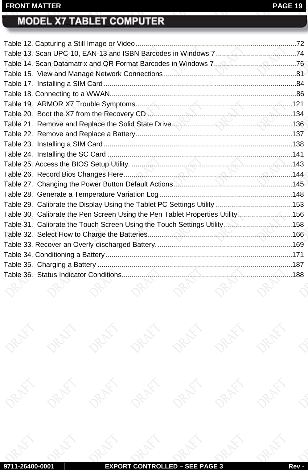 FRONT MATTER   PAGE 19        9711-26400-0001 EXPORT CONTROLLED – SEE PAGE 3 Rev - Table 12. Capturing a Still Image or Video ................................................................................72 Table 13. Scan UPC-10, EAN-13 and ISBN Barcodes in Windows 7 ........................................74 Table 14. Scan Datamatrix and QR Format Barcodes in Windows 7 .........................................76 Table 15.  View and Manage Network Connections ..................................................................81 Table 17.  Installing a SIM Card ................................................................................................84 Table 18. Connecting to a WWAN.............................................................................................86 Table 19.  ARMOR X7 Trouble Symptoms .............................................................................. 121 Table 20.  Boot the X7 from the Recovery CD ........................................................................ 134 Table 21.  Remove and Replace the Solid State Drive ............................................................ 136 Table 22.  Remove and Replace a Battery .............................................................................. 137 Table 23.  Installing a SIM Card .............................................................................................. 138 Table 24.  Installing the SC Card ............................................................................................ 141 Table 25. Access the BIOS Setup Utility. ................................................................................ 143 Table 26.  Record Bios Changes Here .................................................................................... 144 Table 27.  Changing the Power Button Default Actions ........................................................... 145 Table 28.  Generate a Temperature Variation Log .................................................................. 148 Table 29.  Calibrate the Display Using the Tablet PC Settings Utility ...................................... 153 Table 30.  Calibrate the Pen Screen Using the Pen Tablet Properties Utility ........................... 156 Table 31.  Calibrate the Touch Screen Using the Touch Settings Utility .................................. 158 Table 32.  Select How to Charge the Batteries ........................................................................ 166 Table 33. Recover an Overly-discharged Battery. ................................................................... 169 Table 34. Conditioning a Battery ............................................................................................. 171 Table 35.  Charging a Battery ................................................................................................. 187 Table 36.  Status Indicator Conditions ..................................................................................... 188    