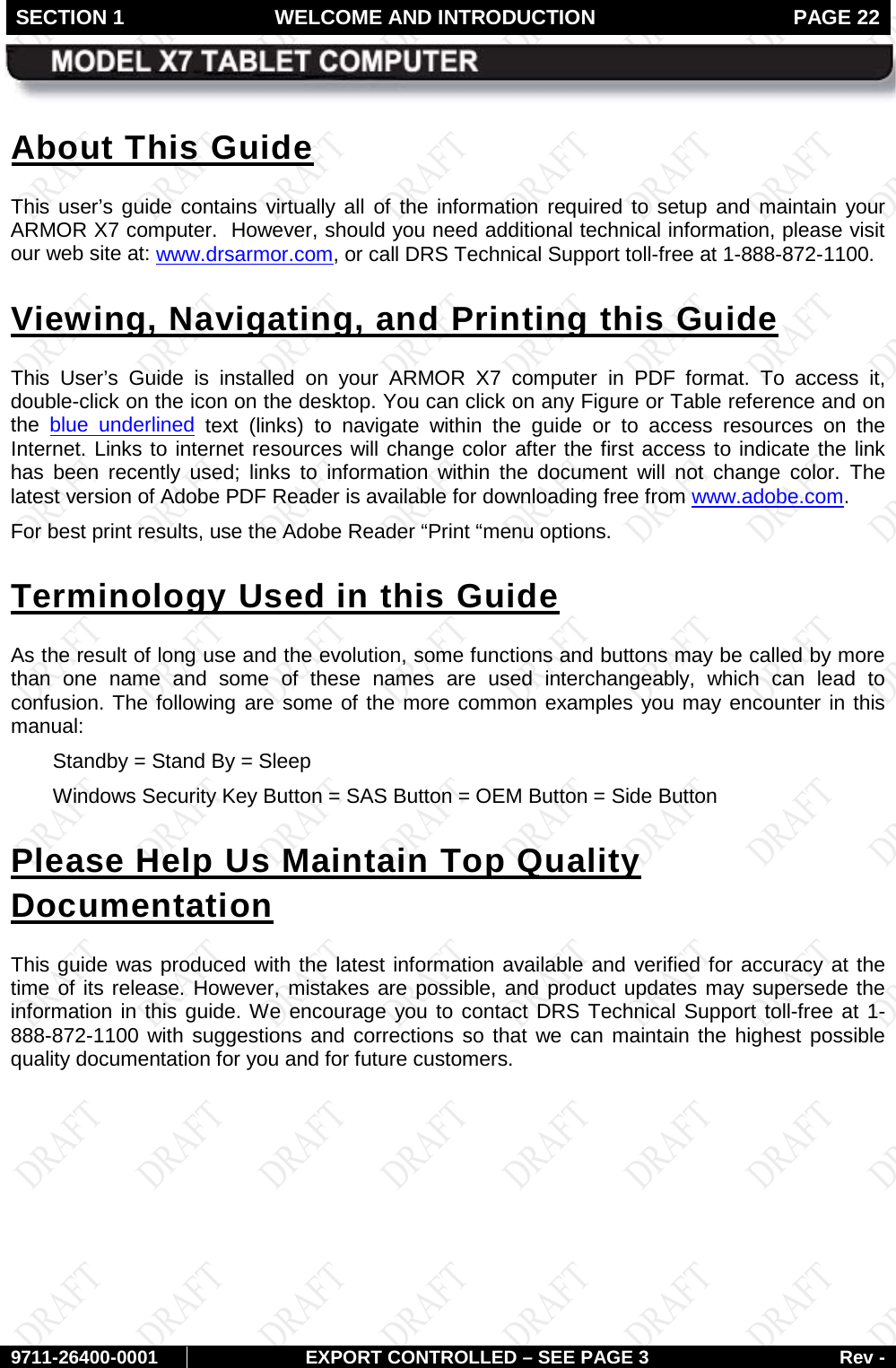 SECTION 1 WELCOME AND INTRODUCTION  PAGE 22        9711-26400-0001 EXPORT CONTROLLED – SEE PAGE 3 Rev - About This Guide This  user’s guide contains virtually all of the information  required to setup and maintain your ARMOR X7 computer.  However, should you need additional technical information, please visit our web site at: www.drsarmor.com, or call DRS Technical Support toll-free at 1-888-872-1100.  Viewing, Navigating, and Printing this Guide This User’s Guide is installed on your ARMOR X7 computer in PDF format. To access it, double-click on the icon on the desktop. You can click on any Figure or Table reference and on the blue underlined text (links) to navigate within the guide  or  to access resources on the Internet. Links to internet resources will change color after the first access to indicate the link has been recently used; links to information within the document will not change color. The latest version of Adobe PDF Reader is available for downloading free from www.adobe.com.  For best print results, use the Adobe Reader “Print “menu options. Terminology Used in this Guide As the result of long use and the evolution, some functions and buttons may be called by more than one name and some of these names are used interchangeably, which can lead to confusion. The following are some of the more common examples you may encounter in this manual:  Standby = Stand By = Sleep  Windows Security Key Button = SAS Button = OEM Button = Side Button  Please Help Us Maintain Top Quality Documentation This guide was produced with the latest information available and verified for accuracy at the time of its release. However, mistakes are possible, and product updates may supersede the information in this guide. We encourage you to contact DRS Technical Support toll-free at 1-888-872-1100 with suggestions and corrections so that we can maintain the highest possible quality documentation for you and for future customers.   