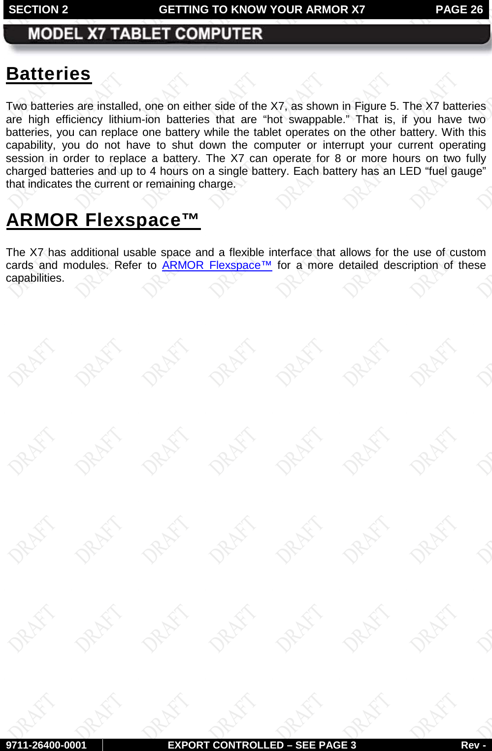SECTION 2 GETTING TO KNOW YOUR ARMOR X7  PAGE 26        9711-26400-0001 EXPORT CONTROLLED – SEE PAGE 3 Rev - Batteries Two batteries are installed, one on either side of the X7, as shown in Figure 5. The X7 batteries are high efficiency lithium-ion batteries that are “hot swappable.” That is, if you have two batteries, you can replace one battery while the tablet operates on the other battery. With this capability, you do not have to shut down the computer or interrupt your current operating session in order to replace a battery. The X7 can operate for 8 or more hours on two fully charged batteries and up to 4 hours on a single battery. Each battery has an LED “fuel gauge” that indicates the current or remaining charge. ARMOR Flexspace™ The X7 has additional usable space and a flexible interface that allows for the use of custom cards and modules. Refer to ARMOR Flexspace™ for a more detailed description of these capabilities.      