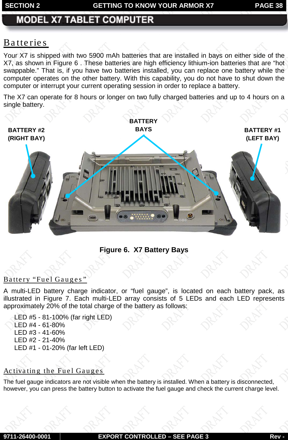 SECTION 2 GETTING TO KNOW YOUR ARMOR X7  PAGE 38        9711-26400-0001 EXPORT CONTROLLED – SEE PAGE 3 Rev - Batteries Your X7 is shipped with two 5900 mAh batteries that are installed in bays on either side of the X7, as shown in Figure 6 . These batteries are high efficiency lithium-ion batteries that are “hot swappable.” That is, if you have two batteries installed, you can replace one battery while the computer operates on the other battery. With this capability, you do not have to shut down the computer or interrupt your current operating session in order to replace a battery.  The X7 can operate for 8 hours or longer on two fully charged batteries and up to 4 hours on a single battery.     Figure 6.  X7 Battery Bays  Battery “Fuel Gauges”   A  multi-LED  battery charge indicator, or “fuel gauge”, is located on each battery pack, as illustrated in  Figure  7. Each multi-LED  array consists of 5 LEDs and each LED represents approximately 20% of the total charge of the battery as follows: LED #5 - 81-100% (far right LED) LED #4 - 61-80% LED #3 - 41-60% LED #2 - 21-40% LED #1 - 01-20% (far left LED)  Activating the Fuel Gauges The fuel gauge indicators are not visible when the battery is installed. When a battery is disconnected, however, you can press the battery button to activate the fuel gauge and check the current charge level.  BATTERY #1 (LEFT BAY) BATTERY BAYS BATTERY #2 (RIGHT BAY) 
