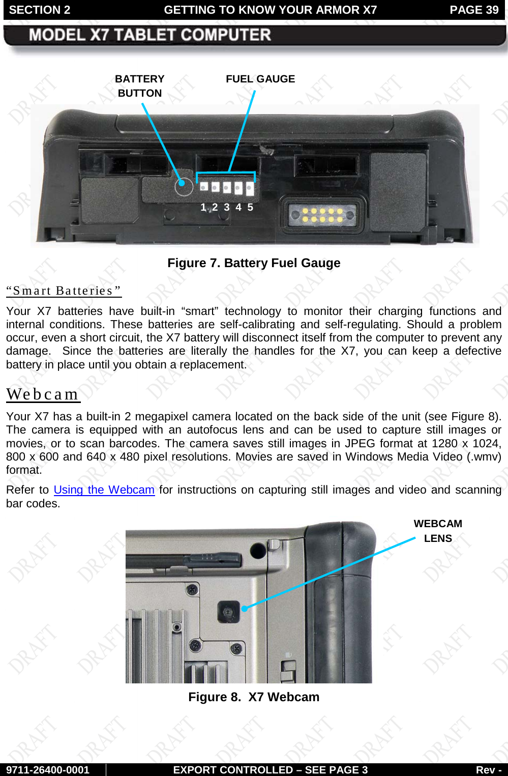 SECTION 2 GETTING TO KNOW YOUR ARMOR X7  PAGE 39        9711-26400-0001 EXPORT CONTROLLED – SEE PAGE 3 Rev -    Figure 7. Battery Fuel Gauge “Smart Batteries” Your X7 batteries have built-in “smart” technology to monitor their charging functions and internal conditions. These batteries are self-calibrating and self-regulating. Should a problem occur, even a short circuit, the X7 battery will disconnect itself from the computer to prevent any damage.  Since the batteries are literally the handles for the X7, you can keep a defective battery in place until you obtain a replacement. Webcam Your X7 has a built-in 2 megapixel camera located on the back side of the unit (see Figure 8). The camera is equipped with an autofocus lens and can be used to capture still images or movies, or to scan barcodes. The camera saves still images in JPEG format at 1280 x 1024, 800 x 600 and 640 x 480 pixel resolutions. Movies are saved in Windows Media Video (.wmv) format.  Refer to Using the Webcam for instructions on capturing still images and video and scanning bar codes.  Figure 8.  X7 Webcam    BATTERY  BUTTON FUEL GAUGE  1  2  3  4  5 WEBCAM LENS 