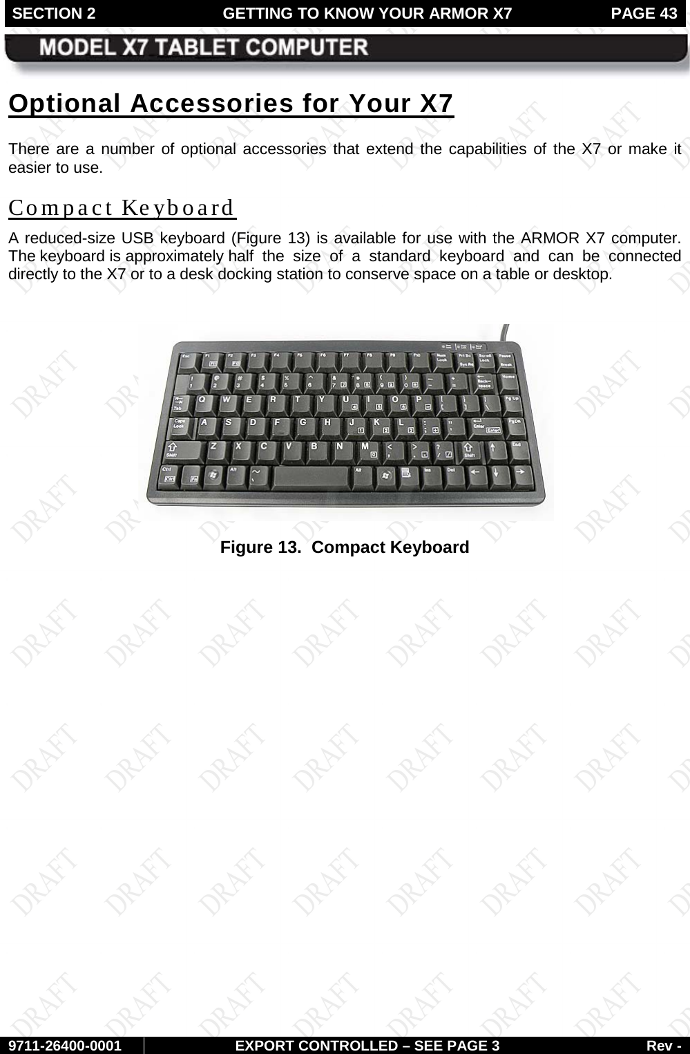 SECTION 2 GETTING TO KNOW YOUR ARMOR X7  PAGE 43        9711-26400-0001 EXPORT CONTROLLED – SEE PAGE 3 Rev - Optional Accessories for Your X7 There are a number of optional accessories that extend the capabilities of the X7 or make it easier to use. Compact Keyboard A reduced-size USB keyboard (Figure 13) is available for use with the ARMOR X7 computer. The keyboard is approximately  half the size of a standard keyboard and can be connected directly to the X7 or to a desk docking station to conserve space on a table or desktop.   Figure 13.  Compact Keyboard     