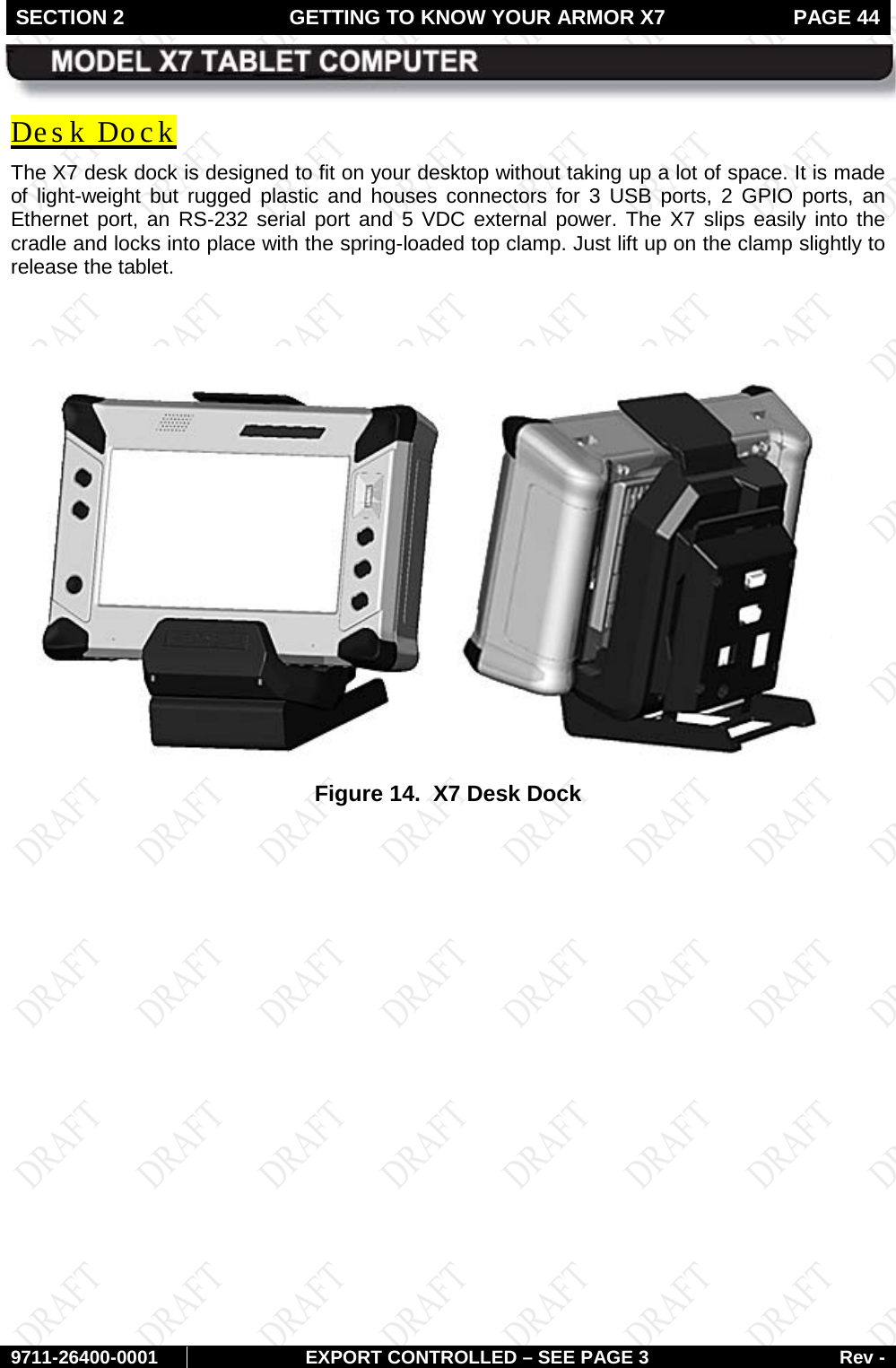 SECTION 2 GETTING TO KNOW YOUR ARMOR X7  PAGE 44        9711-26400-0001 EXPORT CONTROLLED – SEE PAGE 3 Rev - Des k Dock The X7 desk dock is designed to fit on your desktop without taking up a lot of space. It is made of light-weight but rugged plastic and houses connectors for 3 USB ports, 2 GPIO ports, an Ethernet port, an RS-232 serial port and 5 VDC external power. The X7 slips easily into the cradle and locks into place with the spring-loaded top clamp. Just lift up on the clamp slightly to release the tablet.   Figure 14.  X7 Desk Dock    