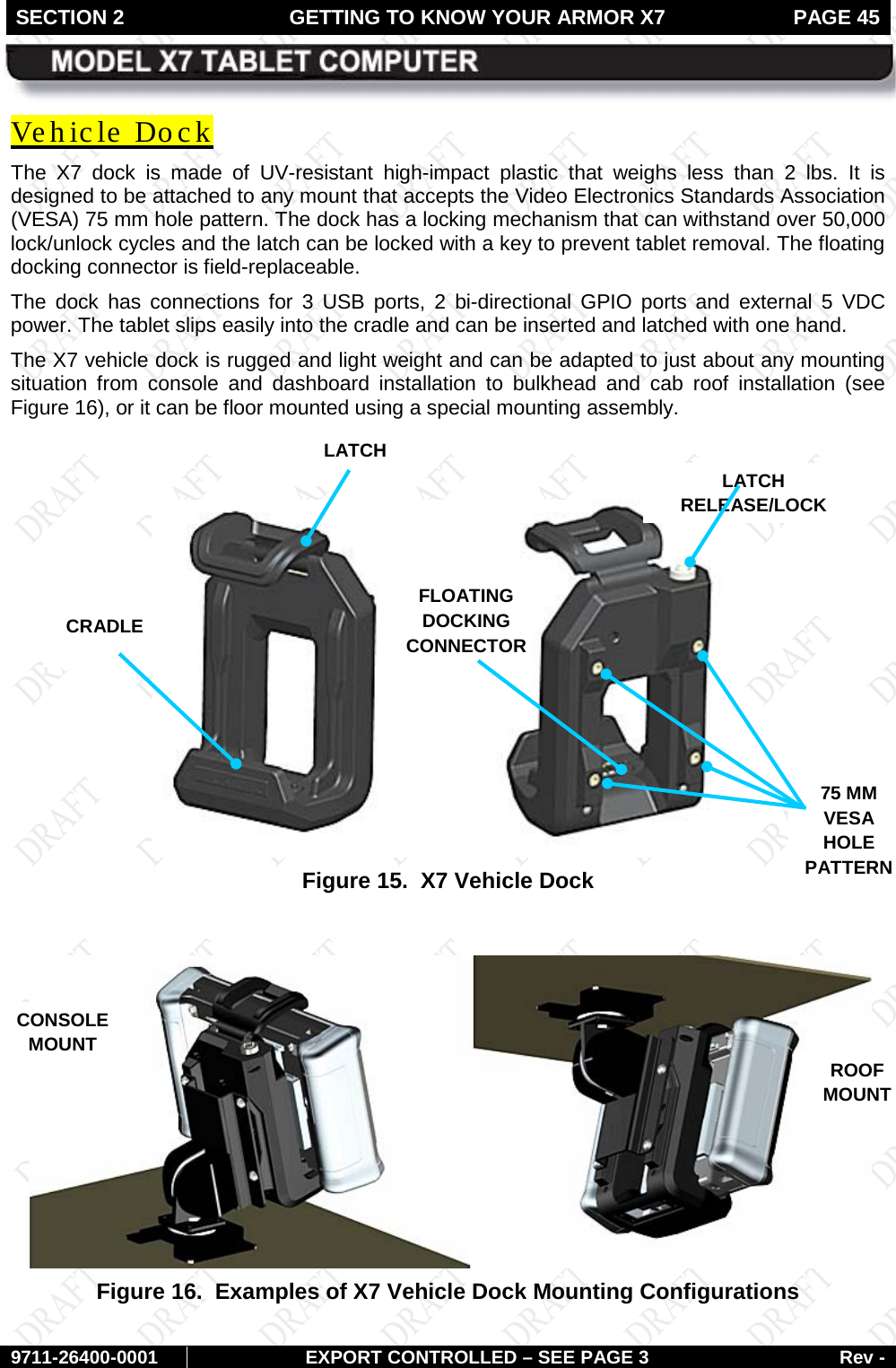 SECTION 2 GETTING TO KNOW YOUR ARMOR X7  PAGE 45        9711-26400-0001 EXPORT CONTROLLED – SEE PAGE 3 Rev - Vehicle Dock The X7 dock is made of UV-resistant high-impact plastic that weighs less than 2 lbs. It is designed to be attached to any mount that accepts the Video Electronics Standards Association (VESA) 75 mm hole pattern. The dock has a locking mechanism that can withstand over 50,000 lock/unlock cycles and the latch can be locked with a key to prevent tablet removal. The floating docking connector is field-replaceable. The dock has connections for 3 USB ports, 2 bi-directional GPIO ports and external 5 VDC power. The tablet slips easily into the cradle and can be inserted and latched with one hand. The X7 vehicle dock is rugged and light weight and can be adapted to just about any mounting situation from console and dashboard installation to bulkhead and cab roof installation (see Figure 16), or it can be floor mounted using a special mounting assembly.    Figure 15.  X7 Vehicle Dock   Figure 16.  Examples of X7 Vehicle Dock Mounting Configurations   LATCH LATCH  RELEASE/LOCK 75 MM VESA HOLE PATTERN CRADLE FLOATING  DOCKING CONNECTOR CONSOLE MOUNT ROOF MOUNT FINGERPRINT SENSOR (FPS) 
