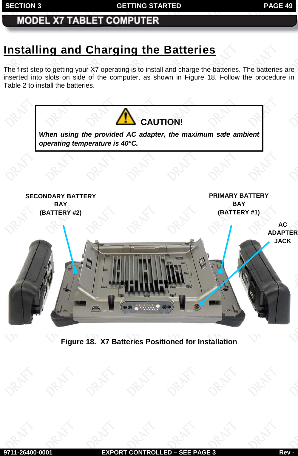 SECTION 3 GETTING STARTED  PAGE 49        9711-26400-0001 EXPORT CONTROLLED – SEE PAGE 3 Rev - Installing and Charging the Batteries The first step to getting your X7 operating is to install and charge the batteries. The batteries are inserted into slots on side of the computer, as shown in Figure  18. Follow the procedure in Table 2 to install the batteries.    CAUTION! When using the provided AC adapter, the maximum safe ambient operating temperature is 40°C.         Figure 18.  X7 Batteries Positioned for Installation   PRIMARY BATTERY BAY  (BATTERY #1) SECONDARY BATTERY BAY  (BATTERY #2) AC ADAPTER  JACK 