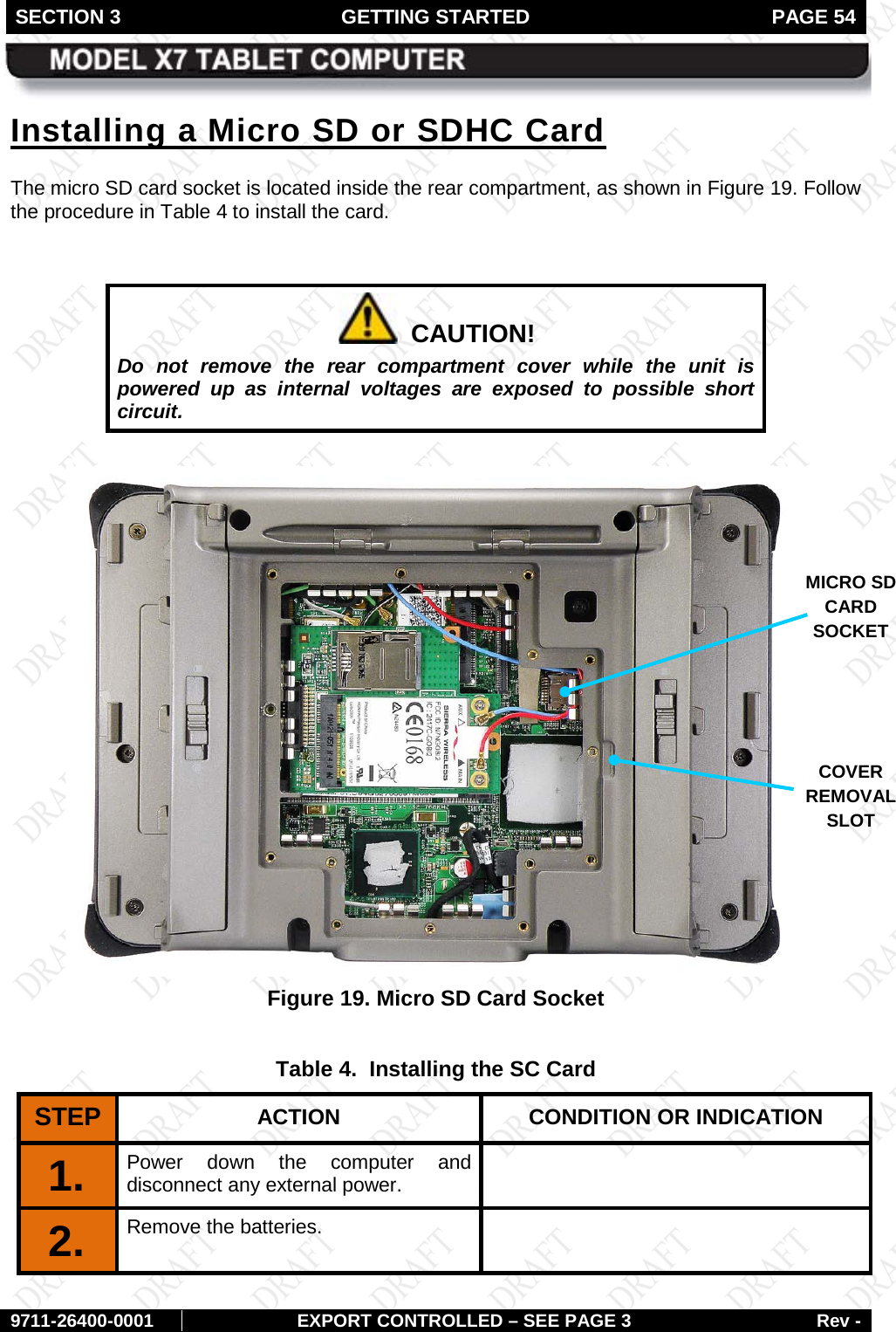 SECTION 3 GETTING STARTED  PAGE 54        9711-26400-0001 EXPORT CONTROLLED – SEE PAGE 3 Rev - Installing a Micro SD or SDHC Card The micro SD card socket is located inside the rear compartment, as shown in Figure 19. Follow the procedure in Table 4 to install the card.    CAUTION! Do not remove the rear compartment cover while the unit is powered up as internal voltages are exposed to possible short circuit.   Figure 19. Micro SD Card Socket  Table 4.  Installing the SC Card STEP  ACTION CONDITION OR INDICATION 1.  Power down the computer and disconnect any external power.  2.   Remove the batteries.   MICRO SD CARD SOCKET COVER REMOVAL SLOT 