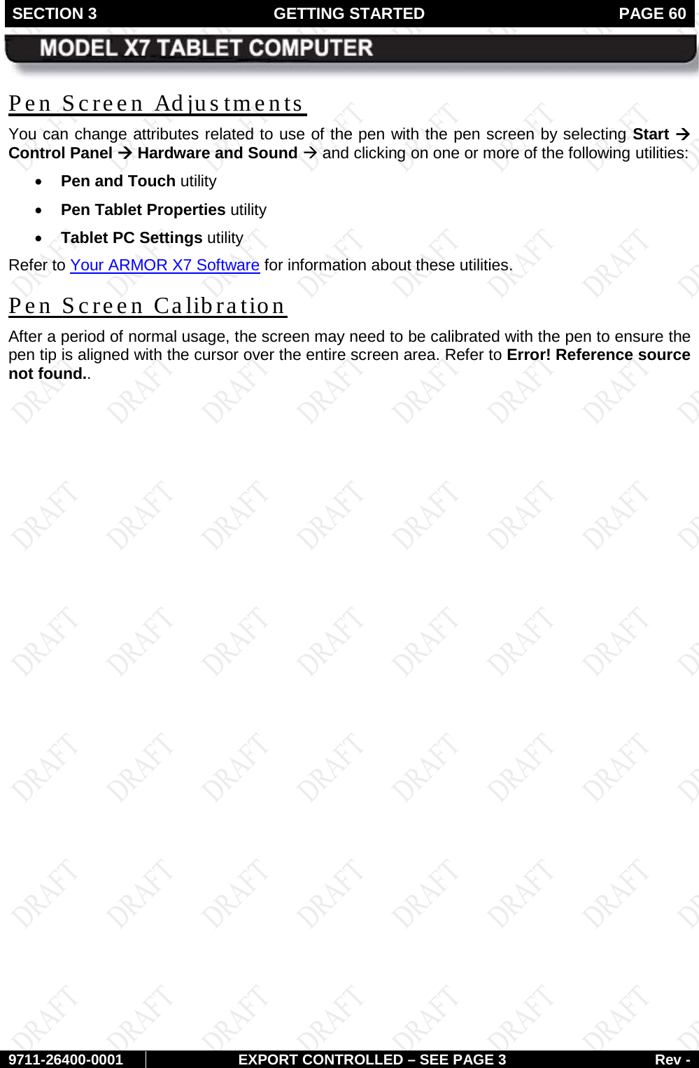 SECTION 3 GETTING STARTED  PAGE 60        9711-26400-0001 EXPORT CONTROLLED – SEE PAGE 3 Rev - Pen Screen Adjus tments  You can change attributes related to use of the pen with the pen screen by selecting Start à Control Panel à Hardware and Sound à and clicking on one or more of the following utilities: • Pen and Touch utility  • Pen Tablet Properties utility  • Tablet PC Settings utility Refer to Your ARMOR X7 Software for information about these utilities. Pen Screen Calibration After a period of normal usage, the screen may need to be calibrated with the pen to ensure the pen tip is aligned with the cursor over the entire screen area. Refer to Error! Reference source not found..   