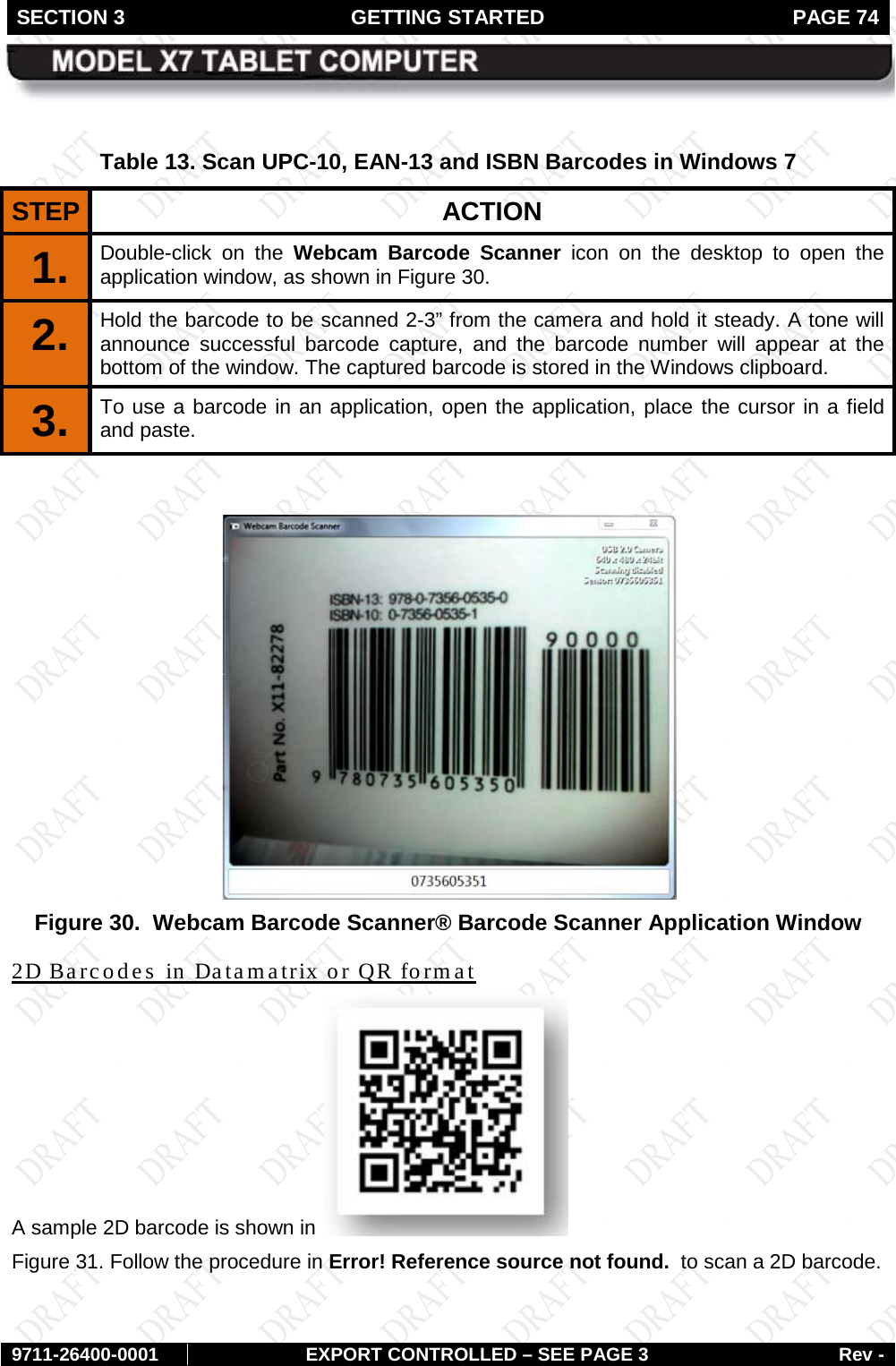 SECTION 3 GETTING STARTED  PAGE 74        9711-26400-0001 EXPORT CONTROLLED – SEE PAGE 3 Rev -  Table 13. Scan UPC-10, EAN-13 and ISBN Barcodes in Windows 7 STEP  ACTION 1.  Double-click on the Webcam Barcode Scanner icon on the desktop to open the application window, as shown in Figure 30.  2.  Hold the barcode to be scanned 2-3” from the camera and hold it steady. A tone will announce successful barcode capture, and the barcode number will appear at the bottom of the window. The captured barcode is stored in the Windows clipboard. 3.  To use a barcode in an application, open the application, place the cursor in a field and paste.    Figure 30.  Webcam Barcode Scanner® Barcode Scanner Application Window 2D Barcodes in Datamatrix or QR format A sample 2D barcode is shown in   Figure 31. Follow the procedure in Error! Reference source not found.  to scan a 2D barcode. 