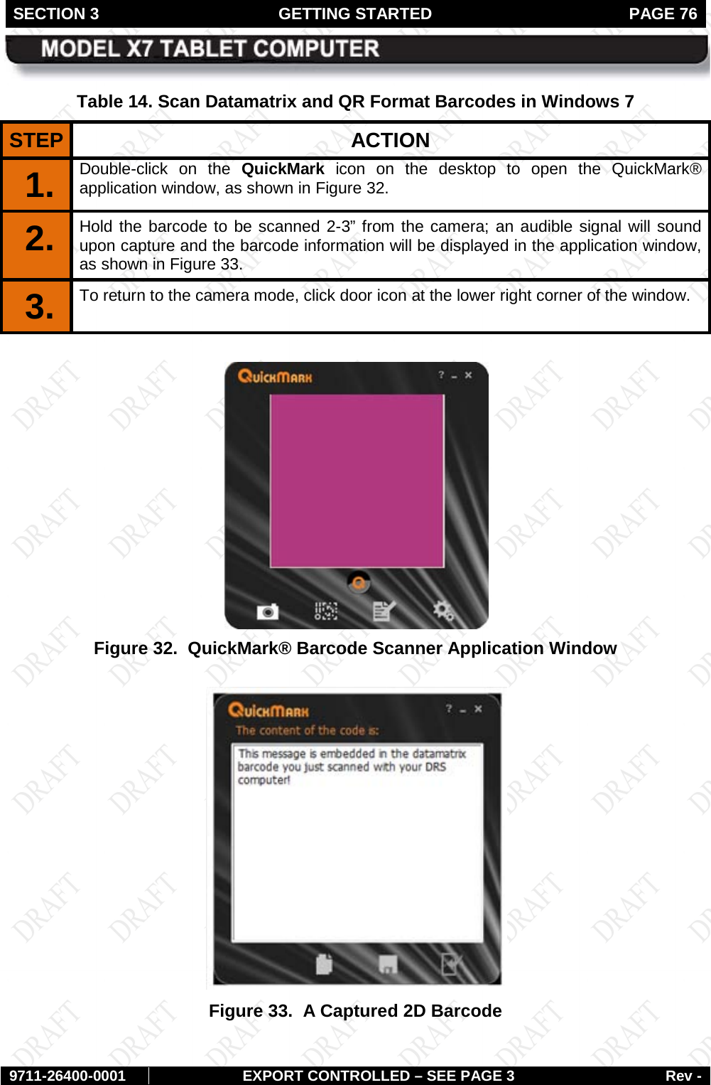 SECTION 3 GETTING STARTED  PAGE 76        9711-26400-0001 EXPORT CONTROLLED – SEE PAGE 3 Rev - Table 14. Scan Datamatrix and QR Format Barcodes in Windows 7 STEP  ACTION 1.  Double-click on the QuickMark icon on the desktop to open the QuickMark® application window, as shown in Figure 32. 2.  Hold the barcode to be scanned 2-3” from the camera; an audible signal will sound upon capture and the barcode information will be displayed in the application window, as shown in Figure 33. 3.  To return to the camera mode, click door icon at the lower right corner of the window.   Figure 32.  QuickMark® Barcode Scanner Application Window   Figure 33.  A Captured 2D Barcode  