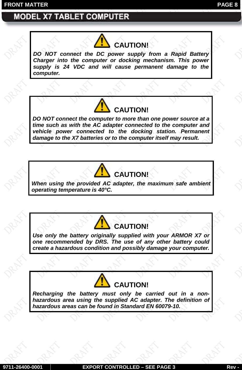 FRONT MATTER   PAGE 8        9711-26400-0001 EXPORT CONTROLLED – SEE PAGE 3 Rev -   CAUTION! DO NOT connect the DC power supply from a Rapid Battery Charger into the computer or docking mechanism. This power supply is 24 VDC and will cause permanent damage to the computer.    CAUTION! DO NOT connect the computer to more than one power source at a time such as with the AC adapter connected to the computer and vehicle power connected to the docking station. Permanent damage to the X7 batteries or to the computer itself may result.    CAUTION! When using the provided AC adapter, the maximum safe ambient operating temperature is 40°C.    CAUTION! Use only the battery originally supplied with your ARMOR X7 or one recommended by DRS. The use of any other battery could create a hazardous condition and possibly damage your computer.    CAUTION! Recharging the battery must only be carried out in a non-hazardous area using the supplied AC adapter. The definition of hazardous areas can be found in Standard EN 60079-10.  