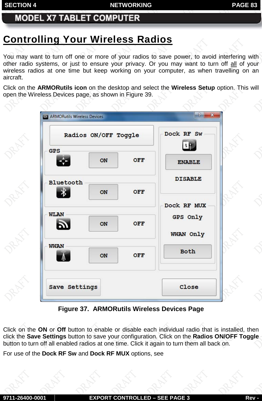 SECTION 4 NETWORKING  PAGE 83        9711-26400-0001 EXPORT CONTROLLED – SEE PAGE 3 Rev - Controlling Your Wireless Radios You may want to turn off one or more of your radios to save power, to avoid interfering with other radio systems, or just to ensure your privacy. Or you may want to turn off all of your wireless radios at one time but keep working on your computer, as when travelling on an aircraft. Click on the ARMORutils icon on the desktop and select the Wireless Setup option. This will open the Wireless Devices page, as shown in Figure 39.   Figure 37.  ARMORutils Wireless Devices Page  Click on the ON or Off button to enable or disable each individual radio that is installed, then click the Save Settings button to save your configuration. Click on the Radios ON/OFF Toggle button to turn off all enabled radios at one time. Click it again to turn them all back on. For use of the Dock RF Sw and Dock RF MUX options, see  