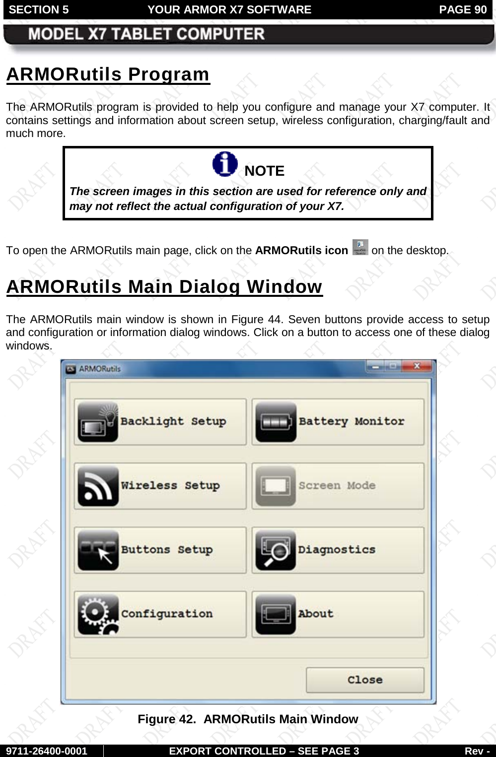 SECTION 5 YOUR ARMOR X7 SOFTWARE  PAGE 90        9711-26400-0001 EXPORT CONTROLLED – SEE PAGE 3 Rev - ARMORutils Program The ARMORutils program is provided to help you configure and manage your X7 computer. It contains settings and information about screen setup, wireless configuration, charging/fault and much more.   NOTE The screen images in this section are used for reference only and may not reflect the actual configuration of your X7.   To open the ARMORutils main page, click on the ARMORutils icon   on the desktop. ARMORutils Main Dialog Window The ARMORutils main window is shown in Figure 44. Seven buttons provide access to setup and configuration or information dialog windows. Click on a button to access one of these dialog windows.  Figure 42.  ARMORutils Main Window  