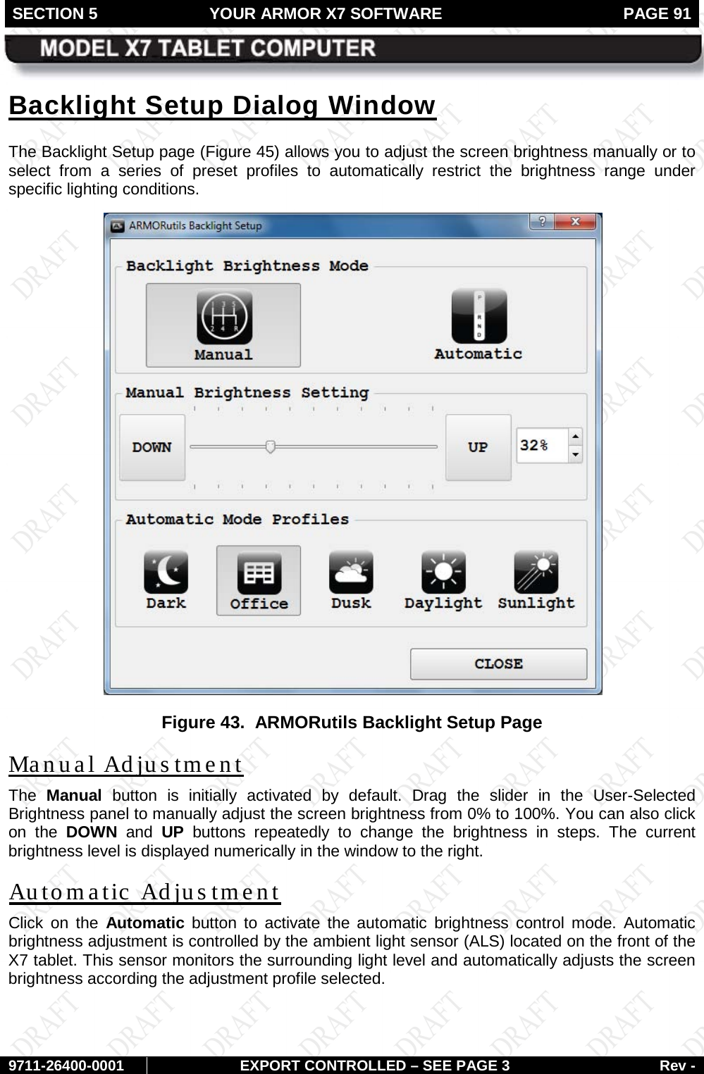 SECTION 5 YOUR ARMOR X7 SOFTWARE  PAGE 91        9711-26400-0001 EXPORT CONTROLLED – SEE PAGE 3 Rev - Backlight Setup Dialog Window The Backlight Setup page (Figure 45) allows you to adjust the screen brightness manually or to select from a series of preset profiles to automatically restrict the brightness range under specific lighting conditions.   Figure 43.  ARMORutils Backlight Setup Page Manual Adjustment The  Manual button is initially activated by default. Drag the slider in the User-Selected Brightness panel to manually adjust the screen brightness from 0% to 100%. You can also click on the DOWN and  UP buttons repeatedly to change the brightness in steps. The current brightness level is displayed numerically in the window to the right. Automatic Adjustment Click on the Automatic button to activate the automatic brightness control mode. Automatic brightness adjustment is controlled by the ambient light sensor (ALS) located on the front of the X7 tablet. This sensor monitors the surrounding light level and automatically adjusts the screen brightness according the adjustment profile selected.    