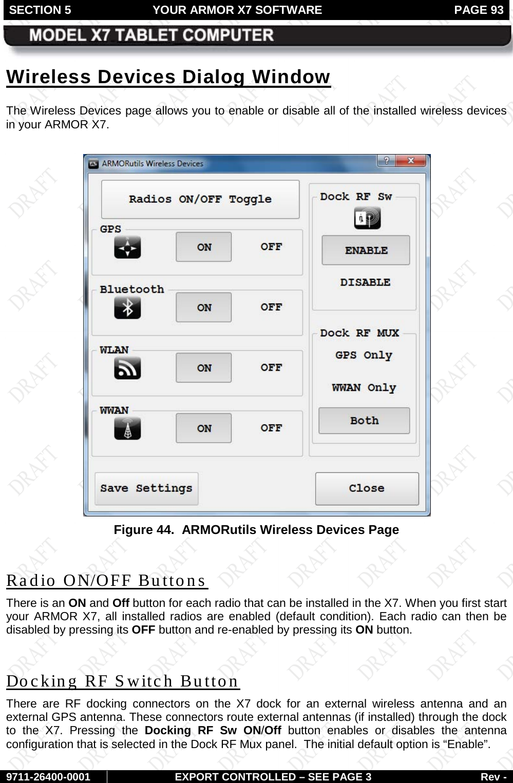 SECTION 5 YOUR ARMOR X7 SOFTWARE  PAGE 93        9711-26400-0001 EXPORT CONTROLLED – SEE PAGE 3 Rev - Wireless Devices Dialog Window The Wireless Devices page allows you to enable or disable all of the installed wireless devices in your ARMOR X7.    Figure 44.  ARMORutils Wireless Devices Page  Radio ON/OFF Buttons There is an ON and Off button for each radio that can be installed in the X7. When you first start your ARMOR X7, all installed radios are enabled (default condition). Each radio can then be disabled by pressing its OFF button and re-enabled by pressing its ON button.   Docking RF Switch Button There are RF docking connectors on the X7 dock for an external wireless antenna  and an external GPS antenna. These connectors route external antennas (if installed) through the dock to the X7.  Pressing the Docking RF Sw ON/Off button enables or disables the antenna configuration that is selected in the Dock RF Mux panel.  The initial default option is “Enable”. 