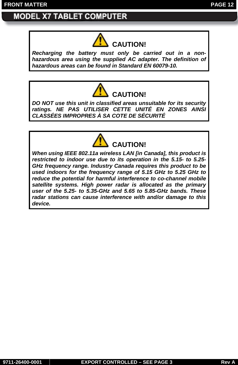 FRONT MATTER   PAGE 12        9711-26400-0001 EXPORT CONTROLLED – SEE PAGE 3 Rev A   CAUTION! Recharging the battery must only be carried out in a non-hazardous area using the supplied AC adapter. The definition of hazardous areas can be found in Standard EN 60079-10.    CAUTION! DO NOT use this unit in classified areas unsuitable for its security ratings. NE PAS UTILISER CETTE UNITÉ EN ZONES AINSI CLASSÉES IMPROPRES À SA COTE DE SÉCURITÉ    CAUTION! When using IEEE 802.11a wireless LAN [in Canada], this product is restricted to indoor use due to its operation in the 5.15- to 5.25-GHz frequency range. Industry Canada requires this product to be used indoors for the frequency range of 5.15 GHz to 5.25 GHz to reduce the potential for harmful interference to co-channel mobile satellite systems. High power radar is allocated as the primary user of the 5.25- to 5.35-GHz and 5.65 to 5.85-GHz bands. These radar stations can cause interference with and/or damage to this device.     