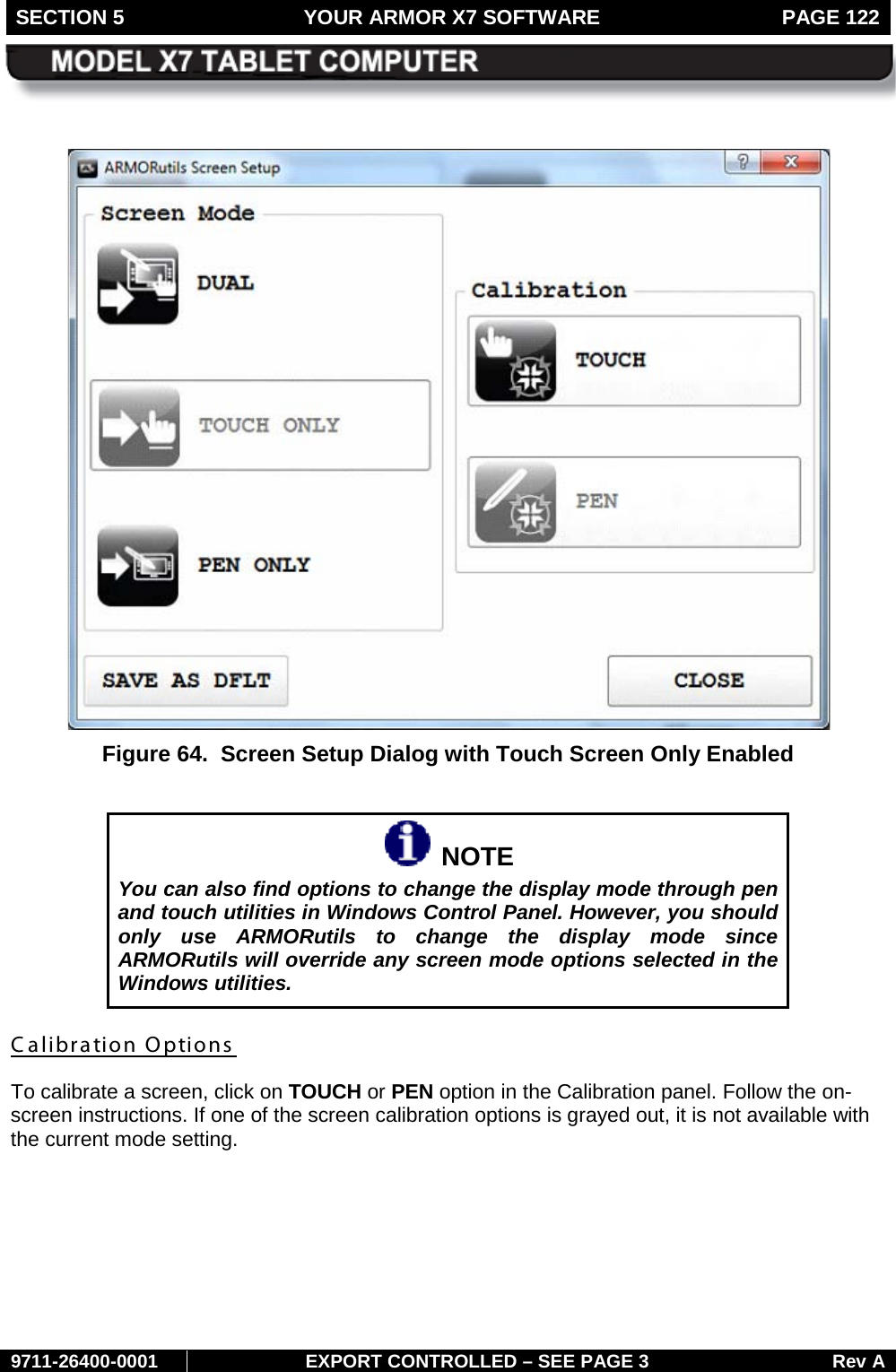 SECTION 5 YOUR ARMOR X7 SOFTWARE  PAGE 122        9711-26400-0001 EXPORT CONTROLLED – SEE PAGE 3 Rev A   Figure 64.  Screen Setup Dialog with Touch Screen Only Enabled    NOTE You can also find options to change the display mode through pen and touch utilities in Windows Control Panel. However, you should only use ARMORutils to change the display mode since ARMORutils will override any screen mode options selected in the Windows utilities. Calibration Options  To calibrate a screen, click on TOUCH or PEN option in the Calibration panel. Follow the on-screen instructions. If one of the screen calibration options is grayed out, it is not available with the current mode setting.   
