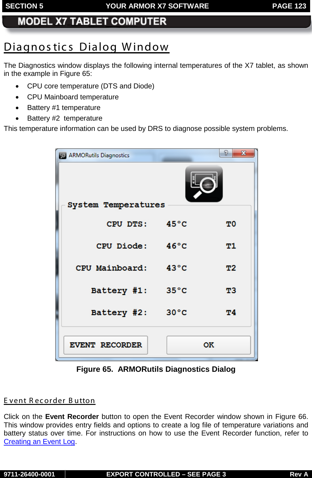 SECTION 5 YOUR ARMOR X7 SOFTWARE  PAGE 123        9711-26400-0001 EXPORT CONTROLLED – SEE PAGE 3 Rev A Diagnostics Dialog Window The Diagnostics window displays the following internal temperatures of the X7 tablet, as shown in the example in Figure 65: • CPU core temperature (DTS and Diode) • CPU Mainboard temperature • Battery #1 temperature  • Battery #2  temperature This temperature information can be used by DRS to diagnose possible system problems.   Figure 65.  ARMORutils Diagnostics Dialog  E vent Recorder B utton Click on the Event Recorder button to open the Event Recorder window shown in Figure 66. This window provides entry fields and options to create a log file of temperature variations and battery status over time. For instructions on how to use the Event Recorder function, refer to Creating an Event Log.   