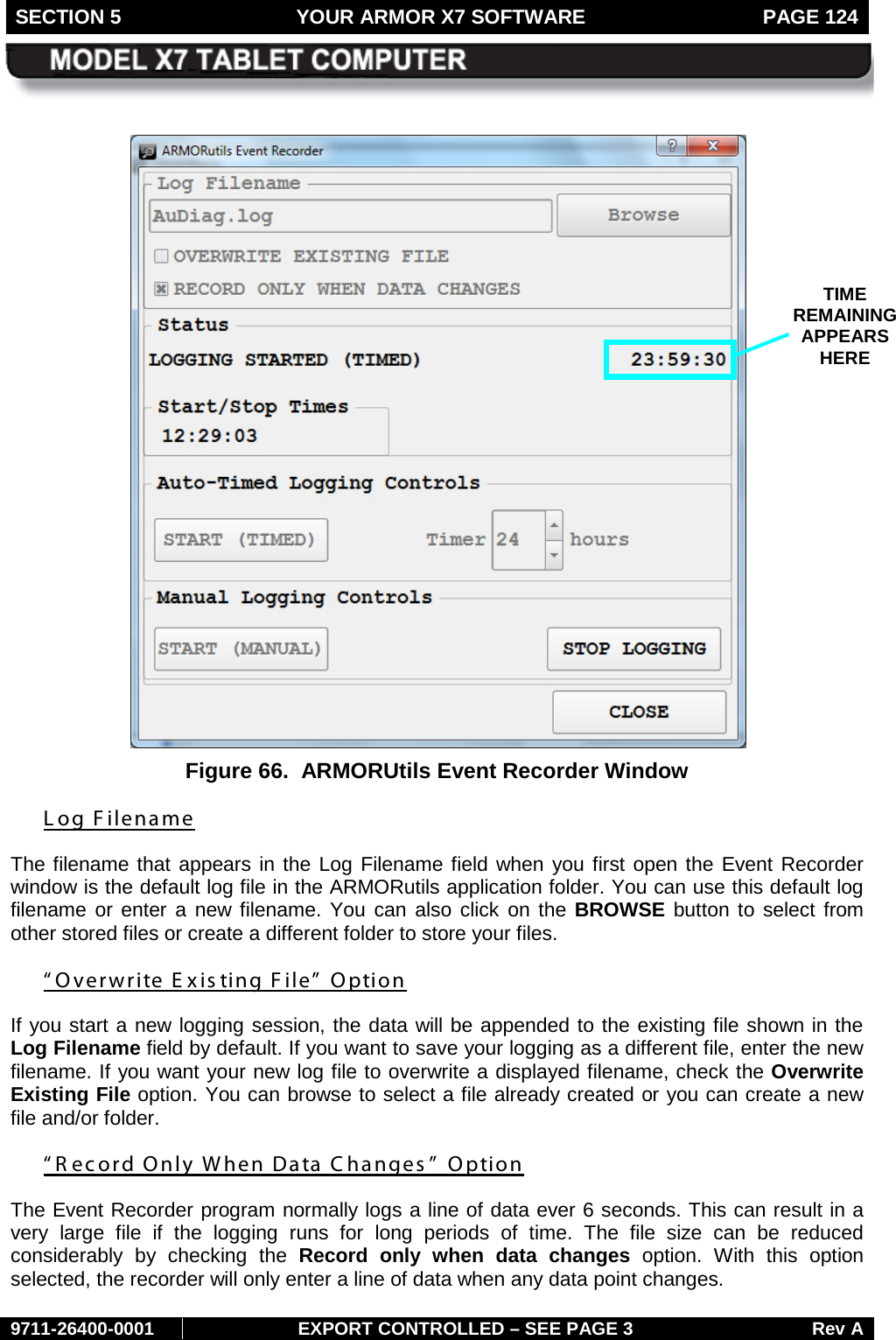 SECTION 5 YOUR ARMOR X7 SOFTWARE  PAGE 124        9711-26400-0001 EXPORT CONTROLLED – SEE PAGE 3 Rev A   Figure 66.  ARMORUtils Event Recorder Window  Log Filename The filename that appears in the Log Filename field when you first open the Event Recorder window is the default log file in the ARMORutils application folder. You can use this default log filename or enter a new filename. You can also click on the BROWSE button to select from other stored files or create a different folder to store your files. “Overwrite E xis ting File”  Option If you start a new logging session, the data will be appended to the existing file shown in the Log Filename field by default. If you want to save your logging as a different file, enter the new filename. If you want your new log file to overwrite a displayed filename, check the Overwrite Existing File option. You can browse to select a file already created or you can create a new file and/or folder.  “R ecord Only When Data Changes ” Option The Event Recorder program normally logs a line of data ever 6 seconds. This can result in a very large file if the logging runs for long periods of time.  The file size can be reduced considerably by checking the Record only when data changes option.  With this option selected, the recorder will only enter a line of data when any data point changes.  TIME REMAINING APPEARS HERE 