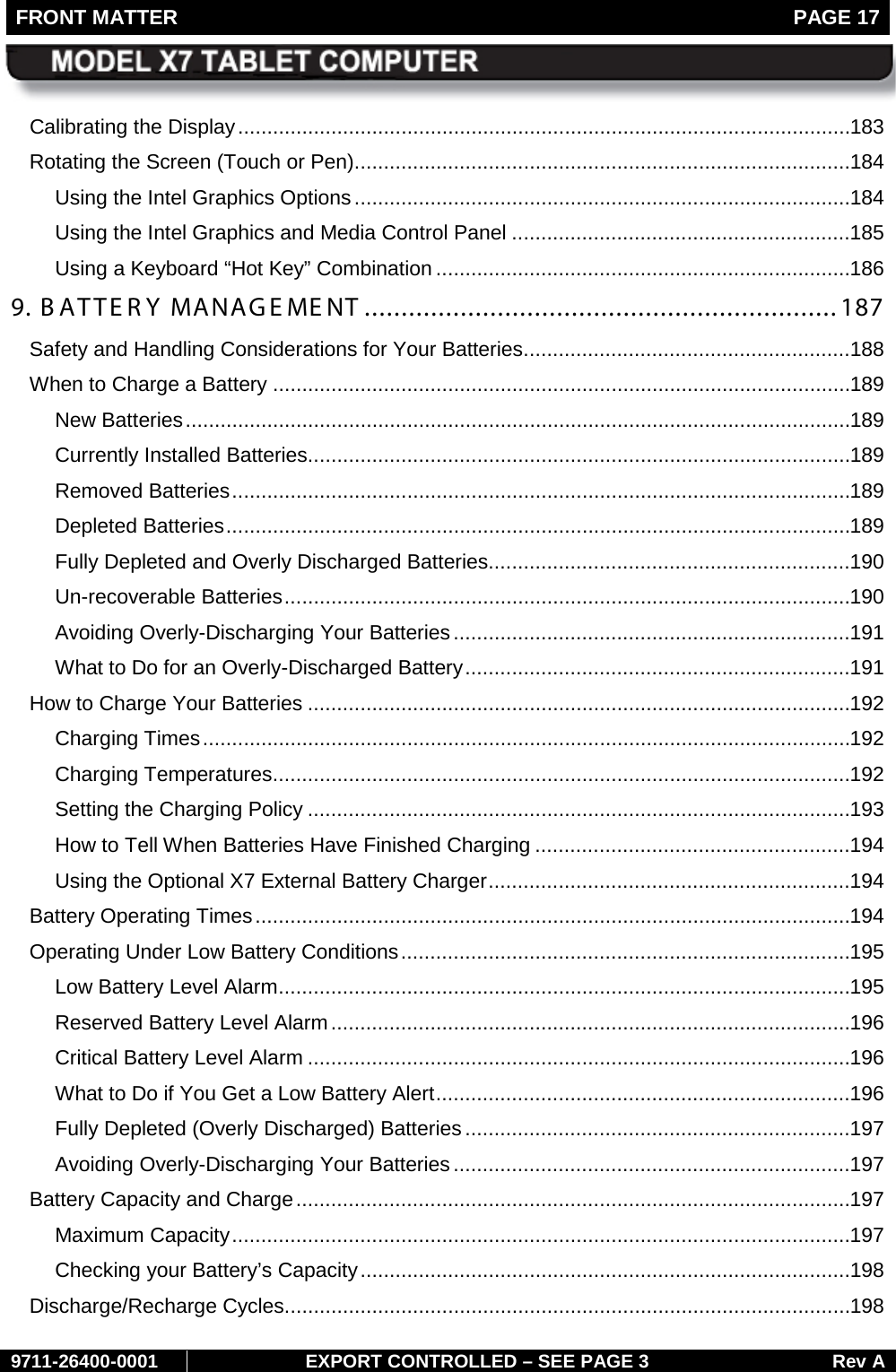 FRONT MATTER   PAGE 17        9711-26400-0001 EXPORT CONTROLLED – SEE PAGE 3 Rev A Calibrating the Display ......................................................................................................... 183 Rotating the Screen (Touch or Pen) ..................................................................................... 184 Using the Intel Graphics Options ..................................................................................... 184 Using the Intel Graphics and Media Control Panel .......................................................... 185 Using a Keyboard “Hot Key” Combination ....................................................................... 186 9. BATTERY MANAGEMENT ................................................................ 187 Safety and Handling Considerations for Your Batteries ........................................................ 188 When to Charge a Battery ................................................................................................... 189 New Batteries .................................................................................................................. 189 Currently Installed Batteries............................................................................................. 189 Removed Batteries .......................................................................................................... 189 Depleted Batteries ........................................................................................................... 189 Fully Depleted and Overly Discharged Batteries .............................................................. 190 Un-recoverable Batteries ................................................................................................. 190 Avoiding Overly-Discharging Your Batteries .................................................................... 191 What to Do for an Overly-Discharged Battery .................................................................. 191 How to Charge Your Batteries ............................................................................................. 192 Charging Times ............................................................................................................... 192 Charging Temperatures ................................................................................................... 192 Setting the Charging Policy ............................................................................................. 193 How to Tell When Batteries Have Finished Charging ...................................................... 194 Using the Optional X7 External Battery Charger .............................................................. 194 Battery Operating Times ...................................................................................................... 194 Operating Under Low Battery Conditions ............................................................................. 195 Low Battery Level Alarm .................................................................................................. 195 Reserved Battery Level Alarm ......................................................................................... 196 Critical Battery Level Alarm ............................................................................................. 196 What to Do if You Get a Low Battery Alert ....................................................................... 196 Fully Depleted (Overly Discharged) Batteries .................................................................. 197 Avoiding Overly-Discharging Your Batteries .................................................................... 197 Battery Capacity and Charge ............................................................................................... 197 Maximum Capacity .......................................................................................................... 197 Checking your Battery’s Capacity .................................................................................... 198 Discharge/Recharge Cycles................................................................................................. 198 