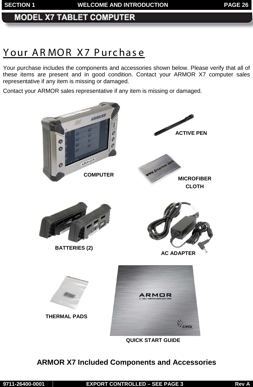 SECTION 1 WELCOME AND INTRODUCTION  PAGE 26        9711-26400-0001 EXPORT CONTROLLED – SEE PAGE 3 Rev A Your AR MOR  X7 Purchase Your purchase includes the components and accessories shown below. Please verify that all of these items are present and in good condition. Contact your ARMOR X7 computer sales representative if any item is missing or damaged.   Contact your ARMOR sales representative if any item is missing or damaged.   ARMOR X7 Included Components and Accessories COMPUTER  AC ADAPTER BATTERIES (2) ACTIVE PEN  MICROFIBER CLOTH  QUICK START GUIDE THERMAL PADS 