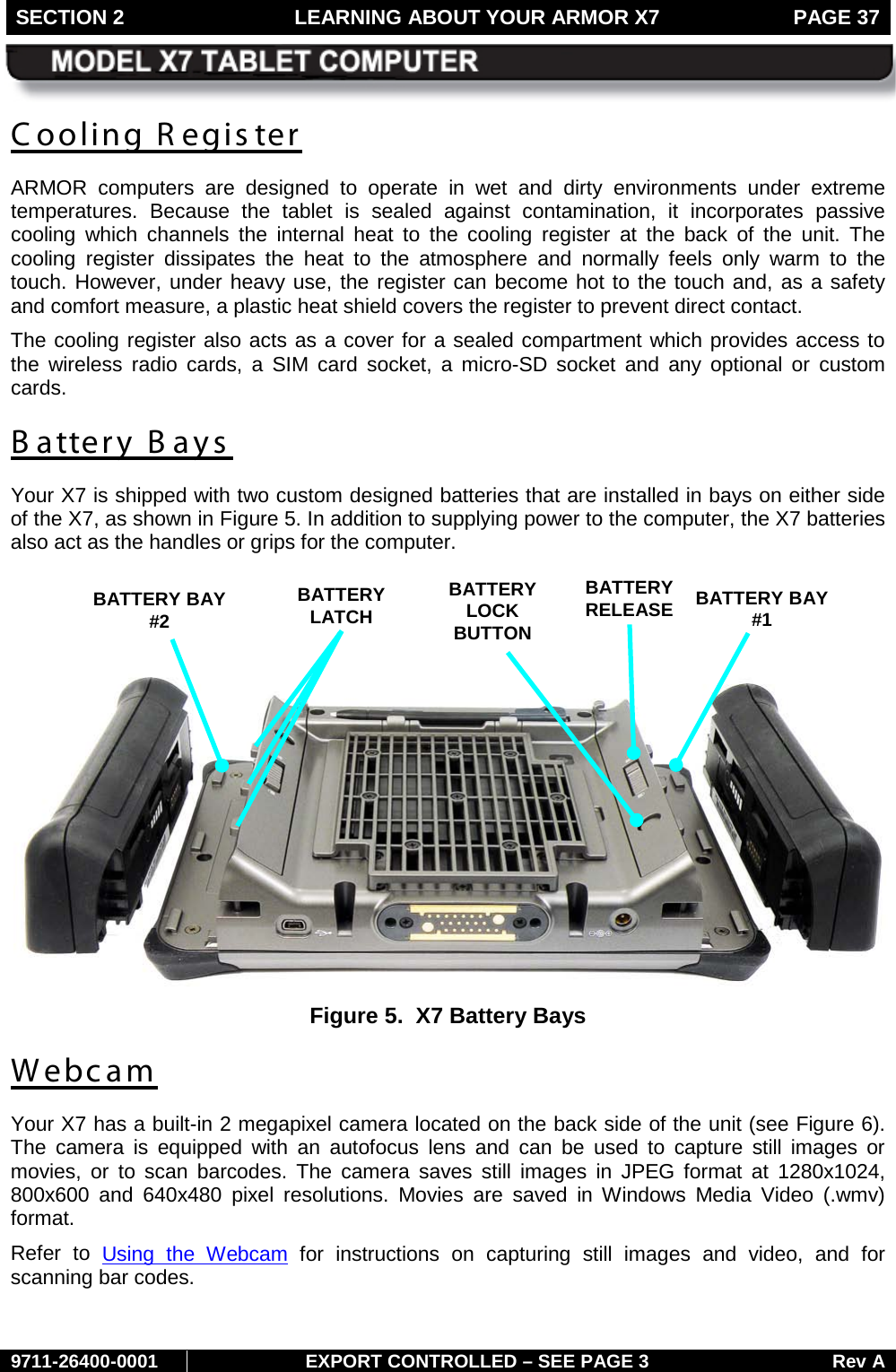 SECTION 2 LEARNING ABOUT YOUR ARMOR X7  PAGE 37        9711-26400-0001 EXPORT CONTROLLED – SEE PAGE 3 Rev A Cooling R egister ARMOR computers are designed to operate in wet and dirty environments under extreme temperatures.  Because the tablet is sealed against contamination, it incorporates passive cooling which channels the internal heat to the cooling register at the back of the unit. The cooling  register dissipates the heat to the atmosphere and  normally  feels  only warm to the touch. However, under heavy use, the register can become hot to the touch and, as a safety and comfort measure, a plastic heat shield covers the register to prevent direct contact. The cooling register also acts as a cover for a sealed compartment which provides access to the wireless radio cards,  a  SIM card socket, a micro-SD socket and any optional or custom cards. B attery Bays Your X7 is shipped with two custom designed batteries that are installed in bays on either side of the X7, as shown in Figure 5. In addition to supplying power to the computer, the X7 batteries also act as the handles or grips for the computer.      Figure 5.  X7 Battery Bays Webcam Your X7 has a built-in 2 megapixel camera located on the back side of the unit (see Figure 6). The camera is equipped with an autofocus lens and can be used to capture still images or movies, or to scan barcodes. The camera saves still images in JPEG format at 1280x1024, 800x600 and 640x480 pixel resolutions. Movies are saved in Windows Media Video (.wmv) format.  Refer to Using the Webcam for instructions on capturing still images and video,  and  for scanning bar codes. BATTERY BAY #2  BATTERY BAY #1  BATTERY LATCH BATTERY  LOCK  BUTTON BATTERY RELEASE 