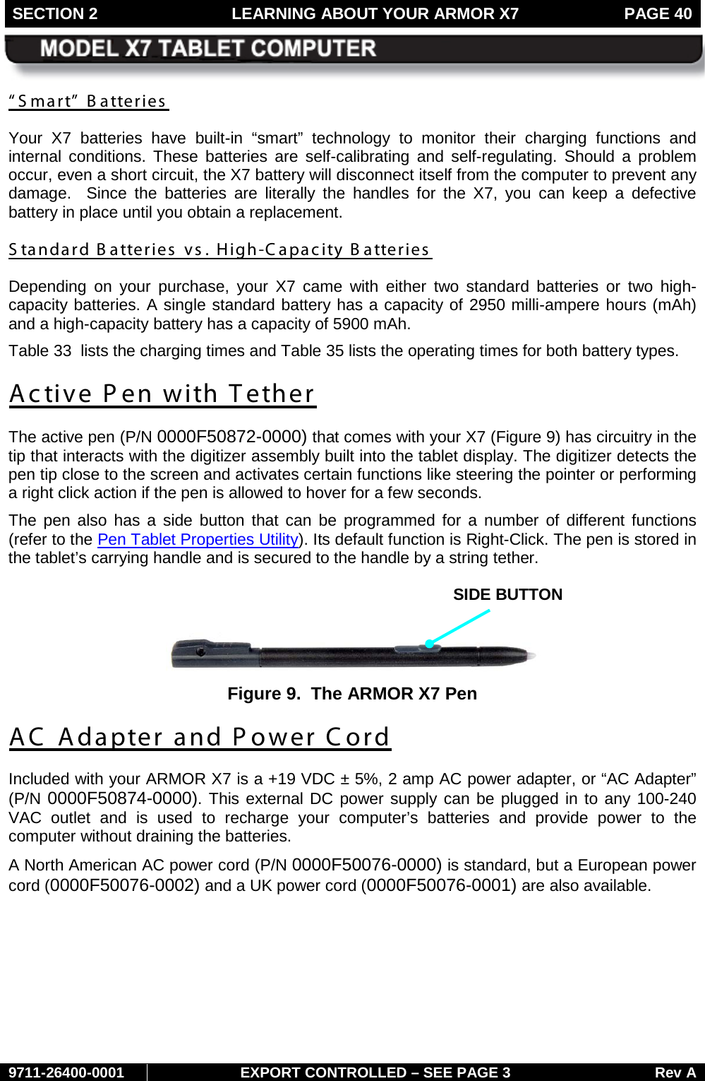 SECTION 2 LEARNING ABOUT YOUR ARMOR X7  PAGE 40        9711-26400-0001 EXPORT CONTROLLED – SEE PAGE 3 Rev A “ S mart”  B atteries  Your X7 batteries have built-in “smart” technology to monitor their charging functions and internal conditions. These batteries are self-calibrating and self-regulating. Should a problem occur, even a short circuit, the X7 battery will disconnect itself from the computer to prevent any damage.  Since the batteries are literally the handles for the X7, you can keep a defective battery in place until you obtain a replacement. S tandard B atteries  vs . High-Capacity Batteries Depending on your purchase, your X7 came with either two standard batteries or two high-capacity batteries. A single standard battery has a capacity of 2950 milli-ampere hours (mAh) and a high-capacity battery has a capacity of 5900 mAh.  Table 33  lists the charging times and Table 35 lists the operating times for both battery types. Active P en with T ether The active pen (P/N 0000F50872-0000) that comes with your X7 (Figure 9) has circuitry in the tip that interacts with the digitizer assembly built into the tablet display. The digitizer detects the pen tip close to the screen and activates certain functions like steering the pointer or performing a right click action if the pen is allowed to hover for a few seconds.  The pen also has a side button that can be programmed for a number of different functions (refer to the Pen Tablet Properties Utility). Its default function is Right-Click. The pen is stored in the tablet’s carrying handle and is secured to the handle by a string tether.   Figure 9.  The ARMOR X7 Pen AC Adapter and Power Cord Included with your ARMOR X7 is a +19 VDC ± 5%, 2 amp AC power adapter, or “AC Adapter” (P/N 0000F50874-0000). This external DC power supply can be plugged in to any 100-240 VAC outlet and is used to recharge your computer’s batteries and provide power to the computer without draining the batteries.  A North American AC power cord (P/N 0000F50076-0000) is standard, but a European power cord (0000F50076-0002) and a UK power cord (0000F50076-0001) are also available.    SIDE BUTTON 