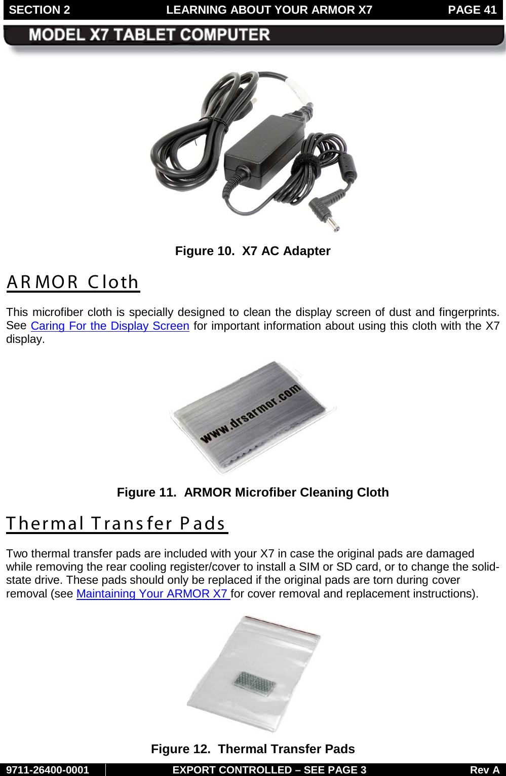 SECTION 2 LEARNING ABOUT YOUR ARMOR X7  PAGE 41        9711-26400-0001 EXPORT CONTROLLED – SEE PAGE 3 Rev A  Figure 10.  X7 AC Adapter AR MOR  C loth This microfiber cloth is specially designed to clean the display screen of dust and fingerprints. See Caring For the Display Screen for important information about using this cloth with the X7 display.   Figure 11.  ARMOR Microfiber Cleaning Cloth Thermal Transfer Pads Two thermal transfer pads are included with your X7 in case the original pads are damaged while removing the rear cooling register/cover to install a SIM or SD card, or to change the solid-state drive. These pads should only be replaced if the original pads are torn during cover removal (see Maintaining Your ARMOR X7 for cover removal and replacement instructions).    Figure 12.  Thermal Transfer Pads  