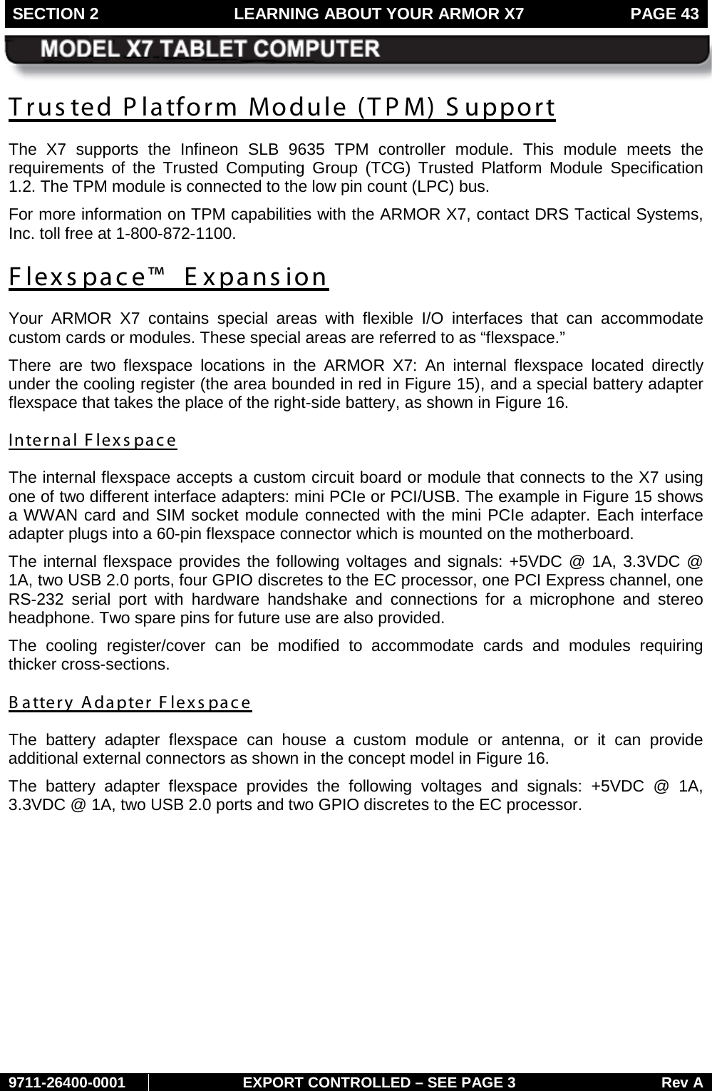 SECTION 2 LEARNING ABOUT YOUR ARMOR X7  PAGE 43        9711-26400-0001 EXPORT CONTROLLED – SEE PAGE 3 Rev A Trusted Platform Module (TPM) Support The X7 supports the Infineon SLB 9635 TPM controller module. This module  meets the requirements of the Trusted Computing Group (TCG) Trusted Platform Module Specification 1.2. The TPM module is connected to the low pin count (LPC) bus. For more information on TPM capabilities with the ARMOR X7, contact DRS Tactical Systems, Inc. toll free at 1-800-872-1100. Flexspace™  E xpans ion Your ARMOR X7 contains special areas with flexible I/O interfaces that can accommodate custom cards or modules. These special areas are referred to as “flexspace.”  There are two flexspace locations in the ARMOR X7: An internal flexspace located directly under the cooling register (the area bounded in red in Figure 15), and a special battery adapter flexspace that takes the place of the right-side battery, as shown in Figure 16. Internal Flexs pace The internal flexspace accepts a custom circuit board or module that connects to the X7 using one of two different interface adapters: mini PCIe or PCI/USB. The example in Figure 15 shows a WWAN card and SIM socket module connected with the mini PCIe adapter. Each interface adapter plugs into a 60-pin flexspace connector which is mounted on the motherboard.  The internal flexspace provides the following voltages and signals: +5VDC @ 1A, 3.3VDC @ 1A, two USB 2.0 ports, four GPIO discretes to the EC processor, one PCI Express channel, one RS-232 serial port with hardware handshake and connections for a microphone and stereo headphone. Two spare pins for future use are also provided. The cooling register/cover can be modified to accommodate cards and modules requiring thicker cross-sections. B attery Adapter Flexs pace The  battery  adapter flexspace can house a custom module or  antenna,  or it can  provide additional external connectors as shown in the concept model in Figure 16. The battery adapter flexspace provides the following voltages and signals: +5VDC @ 1A, 3.3VDC @ 1A, two USB 2.0 ports and two GPIO discretes to the EC processor.  