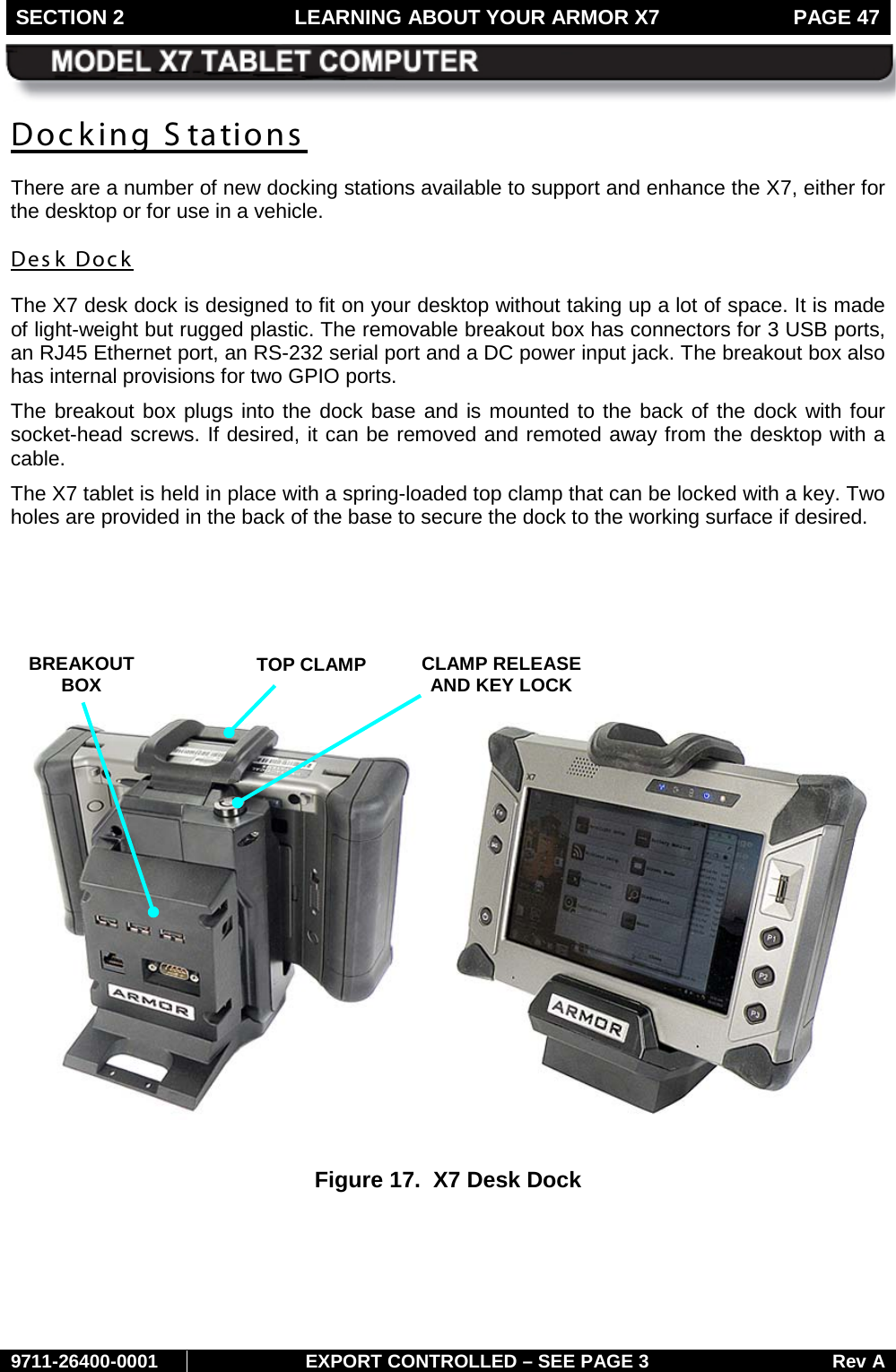 SECTION 2 LEARNING ABOUT YOUR ARMOR X7  PAGE 47        9711-26400-0001 EXPORT CONTROLLED – SEE PAGE 3 Rev A Docking S tations  There are a number of new docking stations available to support and enhance the X7, either for the desktop or for use in a vehicle. Desk Dock The X7 desk dock is designed to fit on your desktop without taking up a lot of space. It is made of light-weight but rugged plastic. The removable breakout box has connectors for 3 USB ports, an RJ45 Ethernet port, an RS-232 serial port and a DC power input jack. The breakout box also has internal provisions for two GPIO ports. The breakout box plugs into the dock base and is mounted to the back of the dock with four socket-head screws. If desired, it can be removed and remoted away from the desktop with a cable. The X7 tablet is held in place with a spring-loaded top clamp that can be locked with a key. Two holes are provided in the back of the base to secure the dock to the working surface if desired.        Figure 17.  X7 Desk Dock   TOP CLAMP CLAMP RELEASE AND KEY LOCK BREAKOUT BOX 
