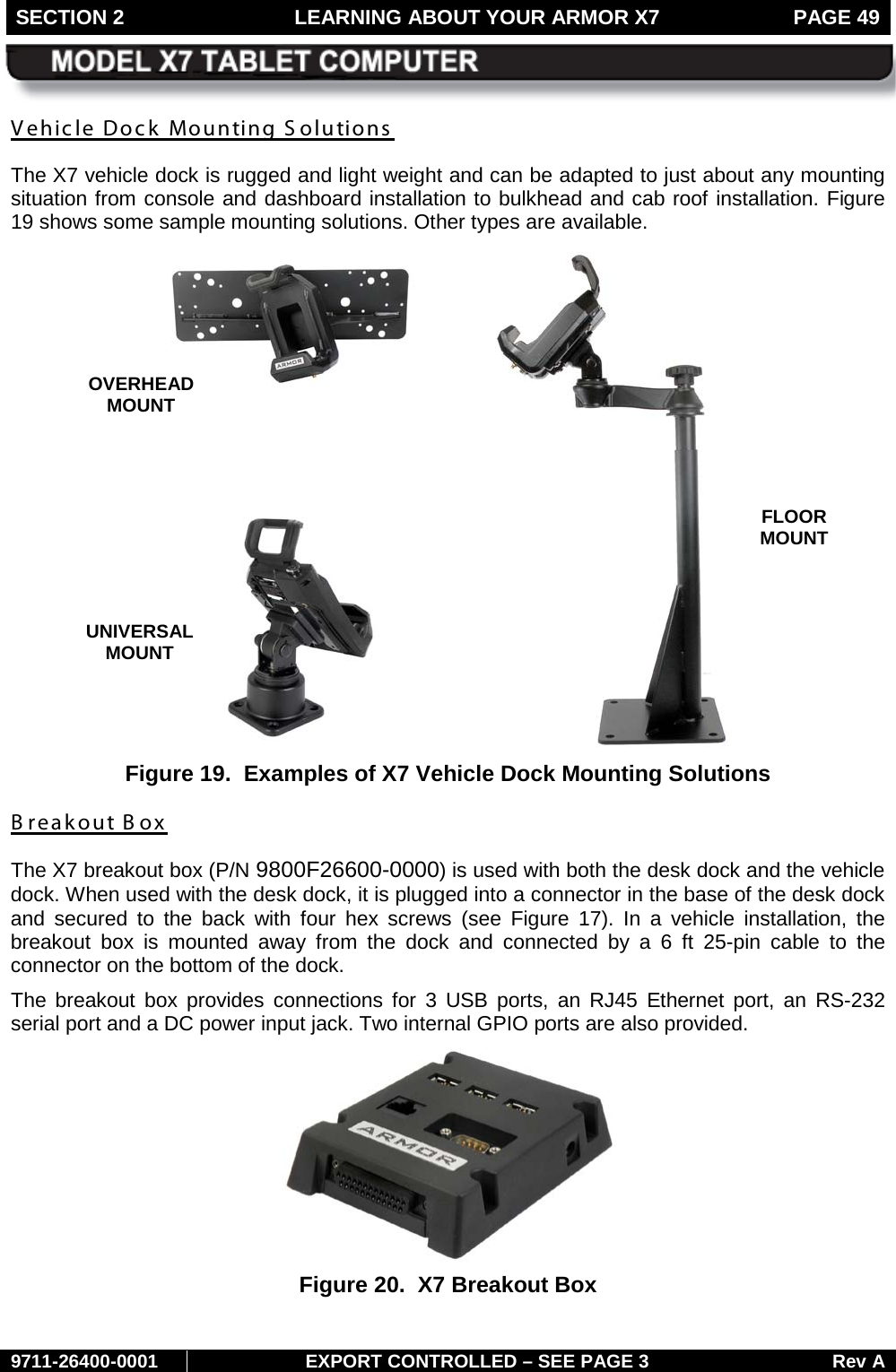 SECTION 2 LEARNING ABOUT YOUR ARMOR X7  PAGE 49        9711-26400-0001 EXPORT CONTROLLED – SEE PAGE 3 Rev A Vehicle Dock Mounting Solutions  The X7 vehicle dock is rugged and light weight and can be adapted to just about any mounting situation from console and dashboard installation to bulkhead and cab roof installation. Figure 19 shows some sample mounting solutions. Other types are available.  Figure 19.  Examples of X7 Vehicle Dock Mounting Solutions B reakout Box The X7 breakout box (P/N 9800F26600-0000) is used with both the desk dock and the vehicle dock. When used with the desk dock, it is plugged into a connector in the base of the desk dock and secured to the back with four hex screws (see  Figure  17). In a vehicle installation, the breakout box is mounted away from the dock and  connected by a  6 ft 25-pin  cable to the connector on the bottom of the dock.  The breakout box provides connections for 3 USB ports, an RJ45  Ethernet port, an RS-232 serial port and a DC power input jack. Two internal GPIO ports are also provided.  Figure 20.  X7 Breakout Box  OVERHEAD  MOUNT FLOOR MOUNT UNIVERSAL  MOUNT 