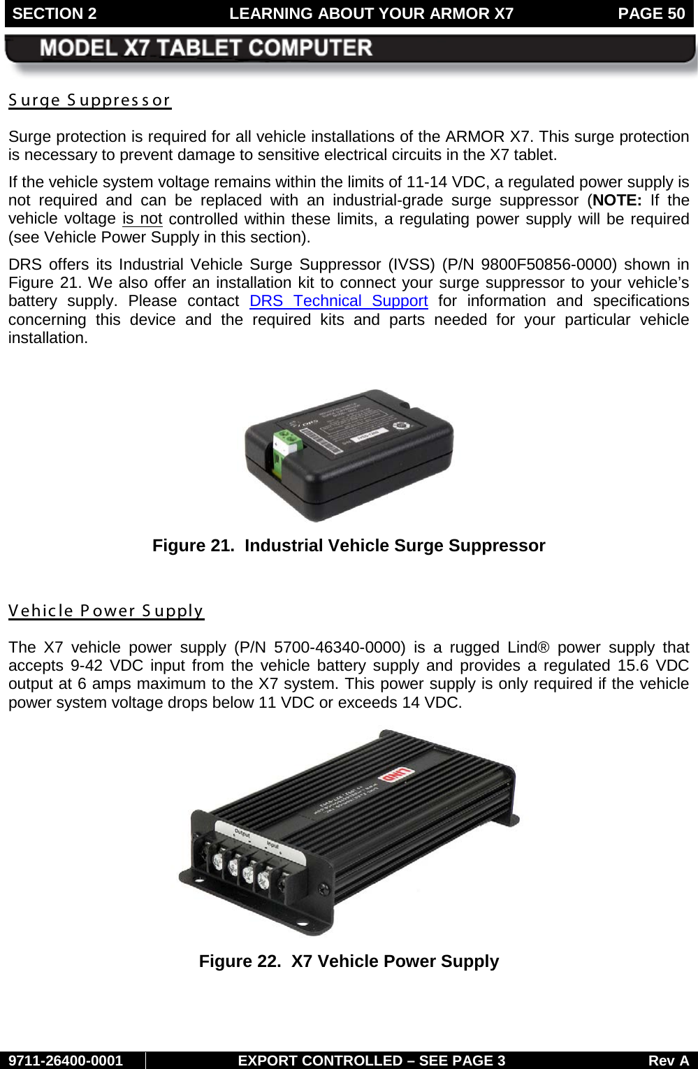 SECTION 2 LEARNING ABOUT YOUR ARMOR X7  PAGE 50        9711-26400-0001 EXPORT CONTROLLED – SEE PAGE 3 Rev A S urge S uppressor Surge protection is required for all vehicle installations of the ARMOR X7. This surge protection is necessary to prevent damage to sensitive electrical circuits in the X7 tablet.  If the vehicle system voltage remains within the limits of 11-14 VDC, a regulated power supply is not required and can be replaced with an industrial-grade surge suppressor  (NOTE:  If the vehicle voltage is not controlled within these limits, a regulating power supply will be required (see Vehicle Power Supply in this section). DRS offers its Industrial Vehicle Surge Suppressor (IVSS) (P/N 9800F50856-0000) shown in Figure 21. We also offer an installation kit to connect your surge suppressor to your vehicle’s battery supply. Please contact DRS Technical Support for  information and specifications concerning this device and the required kits and parts needed for your particular  vehicle installation.   Figure 21.  Industrial Vehicle Surge Suppressor  Vehicle Power S upply The X7 vehicle power supply (P/N 5700-46340-0000) is a rugged Lind® power supply that accepts 9-42 VDC input from the vehicle battery supply and provides a regulated 15.6 VDC output at 6 amps maximum to the X7 system. This power supply is only required if the vehicle power system voltage drops below 11 VDC or exceeds 14 VDC.  Figure 22.  X7 Vehicle Power Supply   