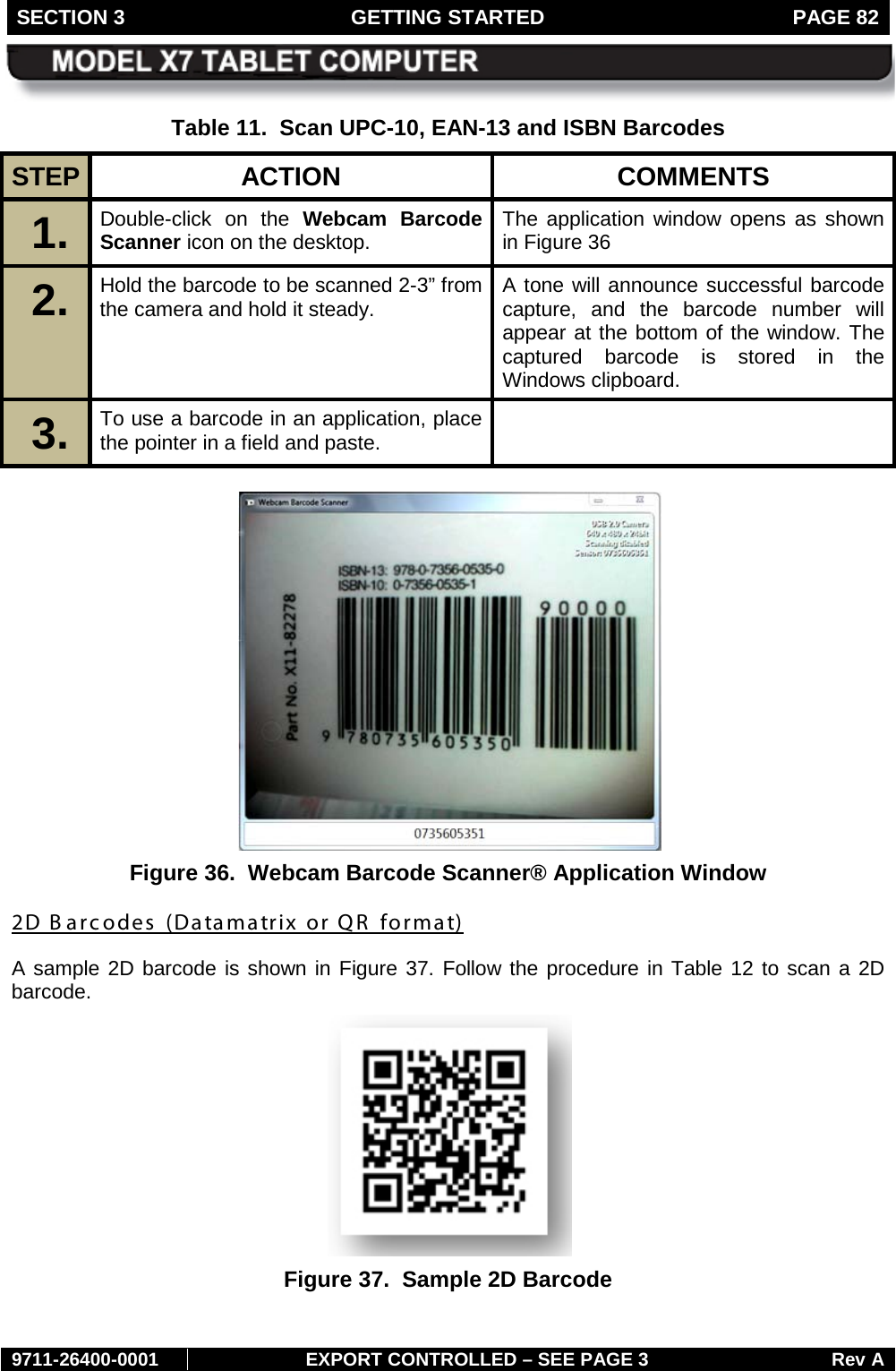SECTION 3 GETTING STARTED  PAGE 82        9711-26400-0001 EXPORT CONTROLLED – SEE PAGE 3 Rev A Table 11.  Scan UPC-10, EAN-13 and ISBN Barcodes STEP  ACTION COMMENTS 1.  Double-click on the Webcam Barcode Scanner icon on the desktop.  The application window opens as shown in Figure 36 2.  Hold the barcode to be scanned 2-3” from the camera and hold it steady.  A tone will announce successful barcode capture, and the barcode number will appear at the bottom of the window. The captured barcode is stored in the Windows clipboard. 3.  To use a barcode in an application, place the pointer in a field and paste.    Figure 36.  Webcam Barcode Scanner® Application Window 2D B arcodes  (Datamatrix or QR  format) A sample 2D barcode is shown in Figure 37. Follow the procedure in Table 12 to scan a 2D barcode.  Figure 37.  Sample 2D Barcode   