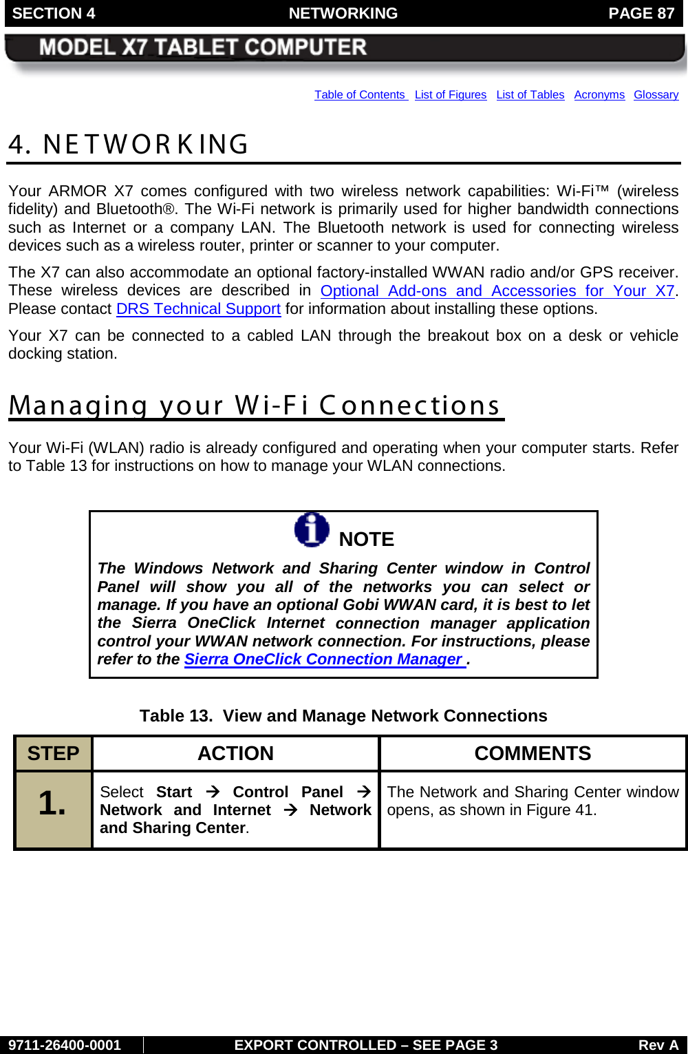 SECTION 4 NETWORKING  PAGE 87        9711-26400-0001 EXPORT CONTROLLED – SEE PAGE 3 Rev A Table of Contents   List of Figures   List of Tables   Acronyms  Glossary 4. NE TWOR K ING Your ARMOR X7 comes configured with two wireless network capabilities: Wi-Fi™ (wireless fidelity) and Bluetooth®. The Wi-Fi network is primarily used for higher bandwidth connections such as Internet or a company LAN. The Bluetooth network is used for connecting wireless devices such as a wireless router, printer or scanner to your computer. The X7 can also accommodate an optional factory-installed WWAN radio and/or GPS receiver. These wireless devices are described in Optional Add-ons and Accessories for Your X7.  Please contact DRS Technical Support for information about installing these options. Your X7 can be connected to a cabled LAN through the breakout box on a desk or vehicle docking station. Managing your Wi-Fi Connections Your Wi-Fi (WLAN) radio is already configured and operating when your computer starts. Refer to Table 13 for instructions on how to manage your WLAN connections.    NOTE The Windows Network and Sharing Center window in Control Panel will show you all of the networks you can select or manage. If you have an optional Gobi WWAN card, it is best to let the Sierra OneClick Internet connection manager application control your WWAN network connection. For instructions, please refer to the Sierra OneClick Connection Manager .  Table 13.  View and Manage Network Connections STEP  ACTION COMMENTS 1.   Select Start à Control Panel à Network and Internet à Network and Sharing Center.  The Network and Sharing Center window opens, as shown in Figure 41.  