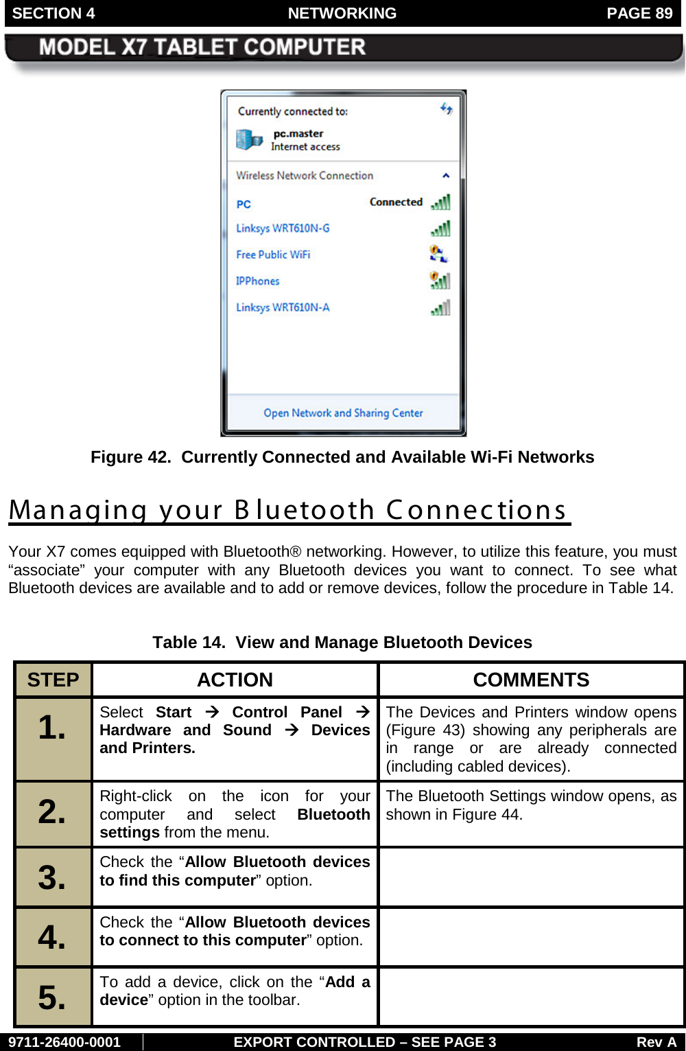 SECTION 4 NETWORKING  PAGE 89        9711-26400-0001 EXPORT CONTROLLED – SEE PAGE 3 Rev A  Figure 42.  Currently Connected and Available Wi-Fi Networks Managing your B luetooth Connections Your X7 comes equipped with Bluetooth® networking. However, to utilize this feature, you must “associate”  your computer  with any Bluetooth devices you want to connect.  To see what Bluetooth devices are available and to add or remove devices, follow the procedure in Table 14.  Table 14.  View and Manage Bluetooth Devices STEP  ACTION COMMENTS 1.   Select  Start à Control Panel à Hardware and Sound à Devices and Printers. The Devices and Printers window opens (Figure  43) showing any peripherals are in range or are already connected (including cabled devices). 2.   Right-click on the icon for your computer and select Bluetooth settings from the menu. The Bluetooth Settings window opens, as shown in Figure 44. 3.   Check the “Allow Bluetooth devices to find this computer” option.  4.   Check the “Allow Bluetooth devices to connect to this computer” option.  5.   To add a device, click on the “Add a device” option in the toolbar.   