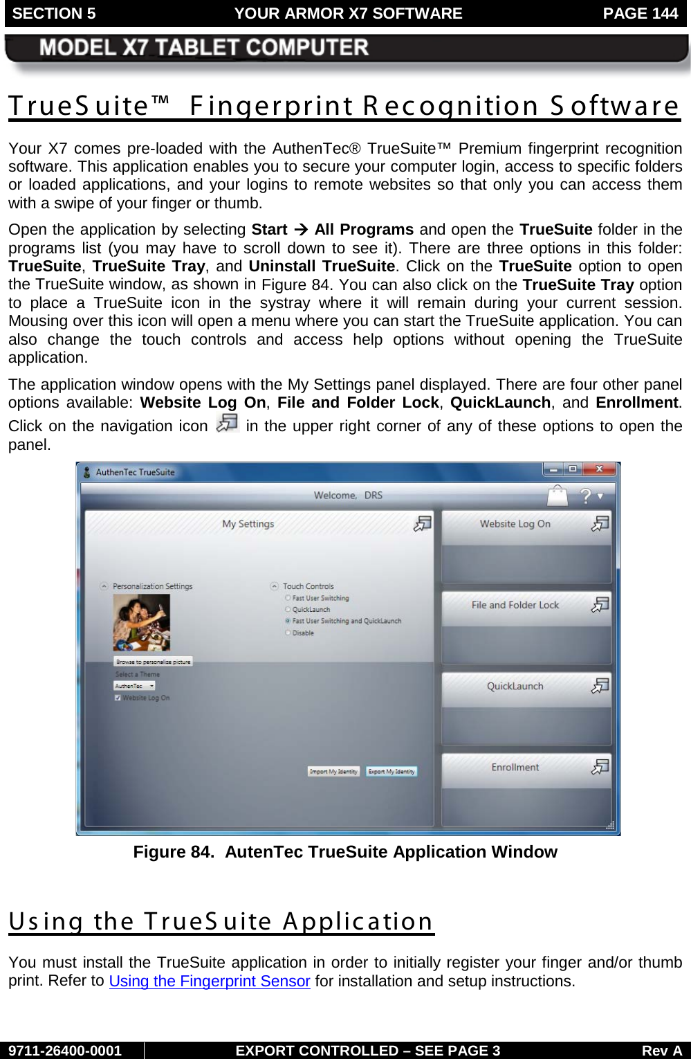 SECTION 5 YOUR ARMOR X7 SOFTWARE  PAGE 144        9711-26400-0001 EXPORT CONTROLLED – SEE PAGE 3 Rev A TrueS uite™  Fingerprint R ecognition S oftware Your X7 comes pre-loaded with the AuthenTec® TrueSuite™ Premium fingerprint recognition software. This application enables you to secure your computer login, access to specific folders or loaded applications, and your logins to remote websites so that only you can access them with a swipe of your finger or thumb.  Open the application by selecting Start à All Programs and open the TrueSuite folder in the programs list (you may have to scroll down to see it). There are three options in this folder: TrueSuite, TrueSuite Tray, and Uninstall TrueSuite. Click on the TrueSuite option to open the TrueSuite window, as shown in Figure 84. You can also click on the TrueSuite Tray option to place a TrueSuite icon in the systray where it will remain during your current session. Mousing over this icon will open a menu where you can start the TrueSuite application. You can also change the touch controls and access help options without opening the TrueSuite application. The application window opens with the My Settings panel displayed. There are four other panel options available: Website Log On, File and Folder Lock,  QuickLaunch, and Enrollment. Click on the navigation icon   in the upper right corner of any of these options to open the panel.  Figure 84.  AutenTec TrueSuite Application Window  Us ing the TrueS uite Application You must install the TrueSuite application in order to initially register your finger and/or thumb print. Refer to Using the Fingerprint Sensor for installation and setup instructions.    