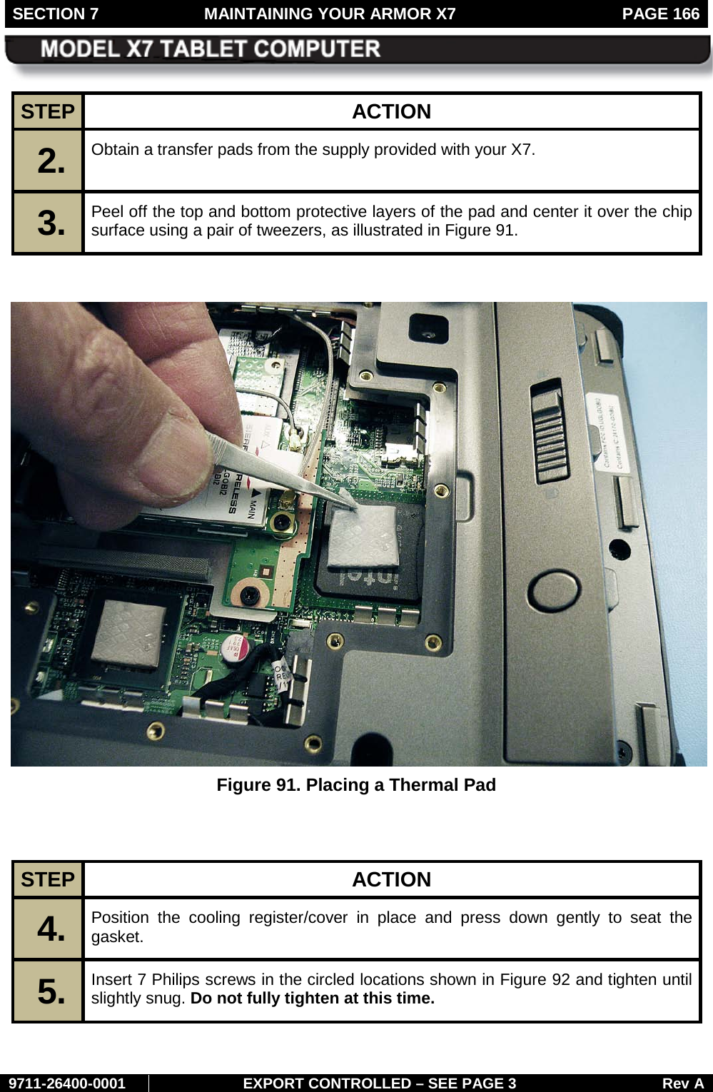 SECTION 7  MAINTAINING YOUR ARMOR X7  PAGE 166        9711-26400-0001 EXPORT CONTROLLED – SEE PAGE 3 Rev A STEP  ACTION 2.  Obtain a transfer pads from the supply provided with your X7.  3.  Peel off the top and bottom protective layers of the pad and center it over the chip surface using a pair of tweezers, as illustrated in Figure 91.    Figure 91. Placing a Thermal Pad   STEP  ACTION 4.  Position the cooling register/cover in place and press down gently to seat the gasket. 5.  Insert 7 Philips screws in the circled locations shown in Figure 92 and tighten until slightly snug. Do not fully tighten at this time. 