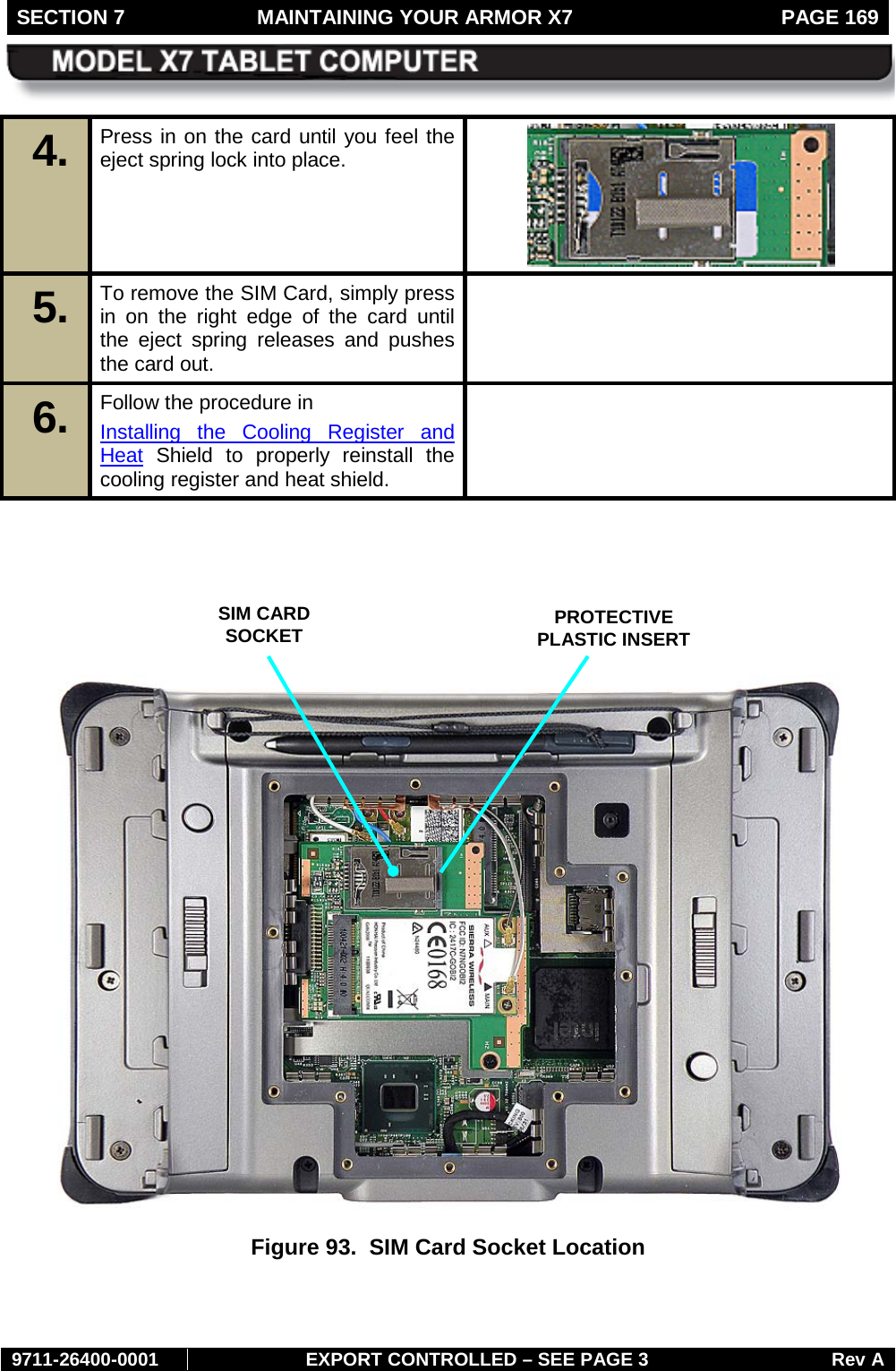 SECTION 7  MAINTAINING YOUR ARMOR X7  PAGE 169        9711-26400-0001 EXPORT CONTROLLED – SEE PAGE 3 Rev A 4.  Press in on the card until you feel the eject spring lock into place.  5.  To remove the SIM Card, simply press in on the right edge of the card until the eject spring releases and pushes the card out.  6.  Follow the procedure in  Installing the Cooling Register and Heat Shield to properly reinstall the cooling register and heat shield.         Figure 93.  SIM Card Socket Location    SIM CARD  SOCKET PROTECTIVE PLASTIC INSERT 