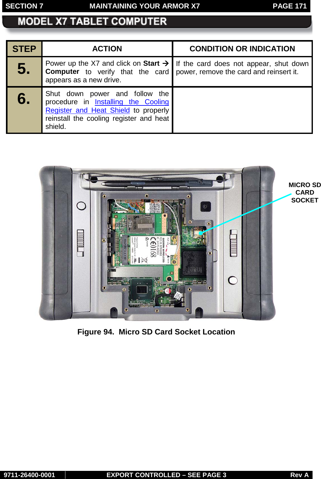 SECTION 7  MAINTAINING YOUR ARMOR X7  PAGE 171        9711-26400-0001 EXPORT CONTROLLED – SEE PAGE 3 Rev A STEP  ACTION CONDITION OR INDICATION 5.   Power up the X7 and click on Start à Computer to verify that the card appears as a new drive. If the card does not appear, shut down power, remove the card and reinsert it. 6.   Shut down power and follow the procedure in Installing the Cooling Register and Heat Shield to properly reinstall the cooling register and heat shield.      Figure 94.  Micro SD Card Socket Location   MICRO SD CARD SOCKET 