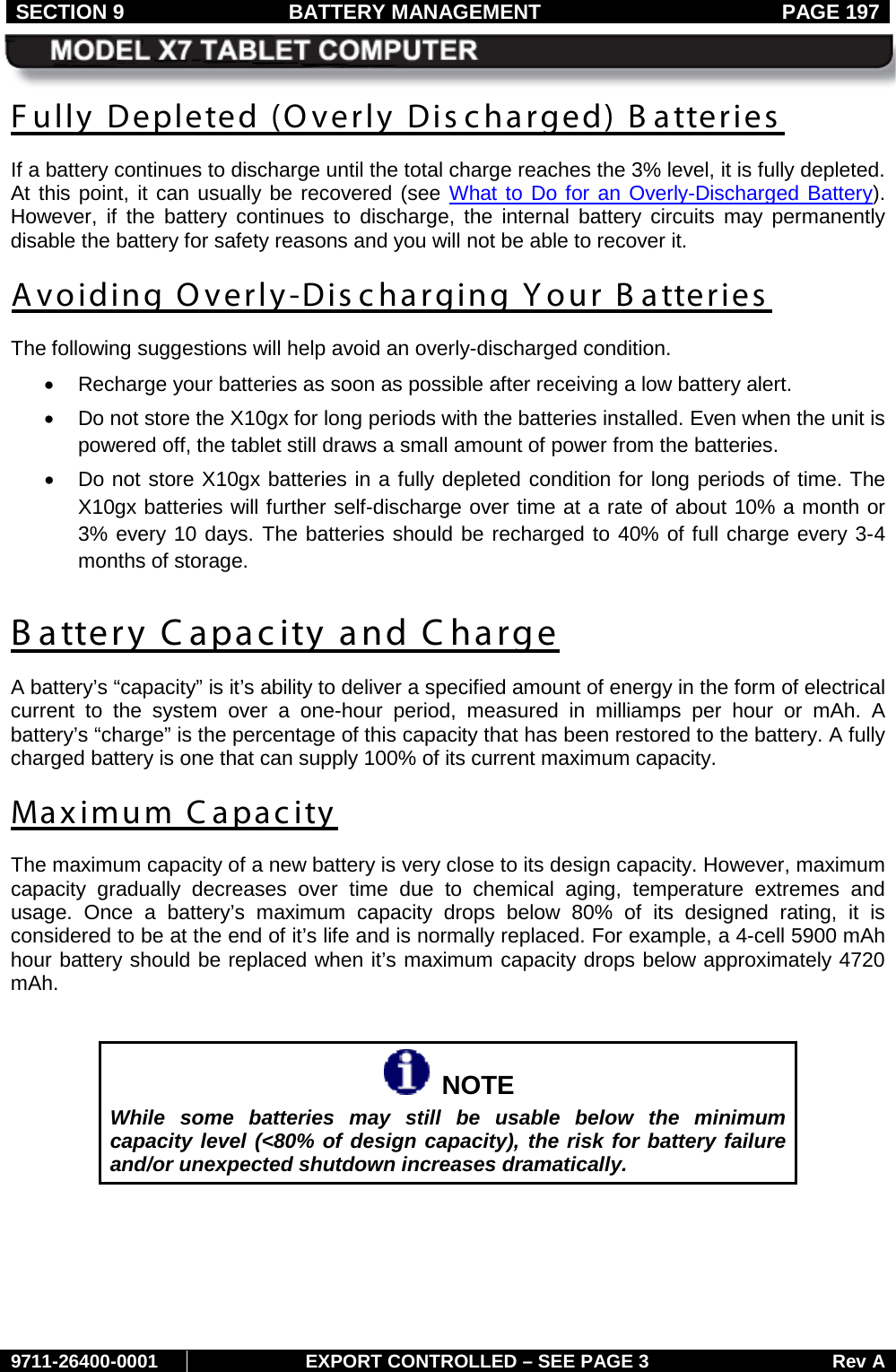 SECTION 9 BATTERY MANAGEMENT  PAGE 197     9711-26400-0001 EXPORT CONTROLLED – SEE PAGE 3 Rev A Fully Depleted (Overly Dis charged) B atteries  If a battery continues to discharge until the total charge reaches the 3% level, it is fully depleted. At this point, it can usually be recovered (see What to Do for an Overly-Discharged Battery). However, if the battery continues to discharge, the internal battery circuits may permanently disable the battery for safety reasons and you will not be able to recover it. Avoiding Overly-Discharging Your B atteries  The following suggestions will help avoid an overly-discharged condition. • Recharge your batteries as soon as possible after receiving a low battery alert. • Do not store the X10gx for long periods with the batteries installed. Even when the unit is powered off, the tablet still draws a small amount of power from the batteries. • Do not store X10gx batteries in a fully depleted condition for long periods of time. The X10gx batteries will further self-discharge over time at a rate of about 10% a month or 3% every 10 days. The batteries should be recharged to 40% of full charge every 3-4 months of storage. Battery Capacity and Charge A battery’s “capacity” is it’s ability to deliver a specified amount of energy in the form of electrical current to the system over a one-hour period,  measured in milliamps per hour or mAh. A battery’s “charge” is the percentage of this capacity that has been restored to the battery. A fully charged battery is one that can supply 100% of its current maximum capacity. Maximum Capacity The maximum capacity of a new battery is very close to its design capacity. However, maximum capacity gradually decreases over time due to chemical aging, temperature extremes and usage. Once a battery’s maximum  capacity drops below 80% of its designed rating, it is considered to be at the end of it’s life and is normally replaced. For example, a 4-cell 5900 mAh hour battery should be replaced when it’s maximum capacity drops below approximately 4720 mAh.     NOTE While some batteries may still be usable below the minimum capacity level (&lt;80% of design capacity), the risk for battery failure and/or unexpected shutdown increases dramatically.    