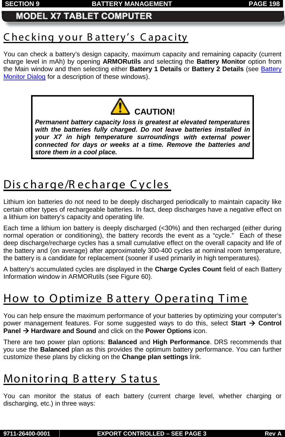 SECTION 9 BATTERY MANAGEMENT  PAGE 198     9711-26400-0001 EXPORT CONTROLLED – SEE PAGE 3 Rev A Checking your Battery’s Capacity You can check a battery’s design capacity, maximum capacity and remaining capacity (current charge level in mAh) by opening ARMORutils and selecting the Battery Monitor option from the Main window and then selecting either Battery 1 Details or Battery 2 Details (see Battery Monitor Dialog for a description of these windows).    CAUTION! Permanent battery capacity loss is greatest at elevated temperatures with the batteries fully charged. Do not leave batteries installed in your X7 in high temperature surroundings with external power connected  for days or weeks at a time. Remove the batteries and store them in a cool place.  Discharge/R echarge Cycles Lithium ion batteries do not need to be deeply discharged periodically to maintain capacity like certain other types of rechargeable batteries. In fact, deep discharges have a negative effect on a lithium ion battery’s capacity and operating life.  Each time a lithium ion battery is deeply discharged (&lt;30%) and then recharged (either during normal operation or conditioning), the battery records the event as a “cycle.”  Each of these deep discharge/recharge cycles has a small cumulative effect on the overall capacity and life of the battery and (on average) after approximately 300-400 cycles at nominal room temperature, the battery is a candidate for replacement (sooner if used primarily in high temperatures).  A battery’s accumulated cycles are displayed in the Charge Cycles Count field of each Battery Information window in ARMORutils (see Figure 60).  How to Optimize B attery Operating Time You can help ensure the maximum performance of your batteries by optimizing your computer’s power management features. For some suggested ways to do this, select Start  à Control Panel à Hardware and Sound and click on the Power Options icon. There are two power plan options: Balanced and High Performance. DRS recommends that you use the Balanced plan as this provides the optimum battery performance. You can further customize these plans by clicking on the Change plan settings link.  Monitoring B attery S tatus  You can monitor the status  of each battery (current charge level, whether charging or discharging, etc.) in three ways:  