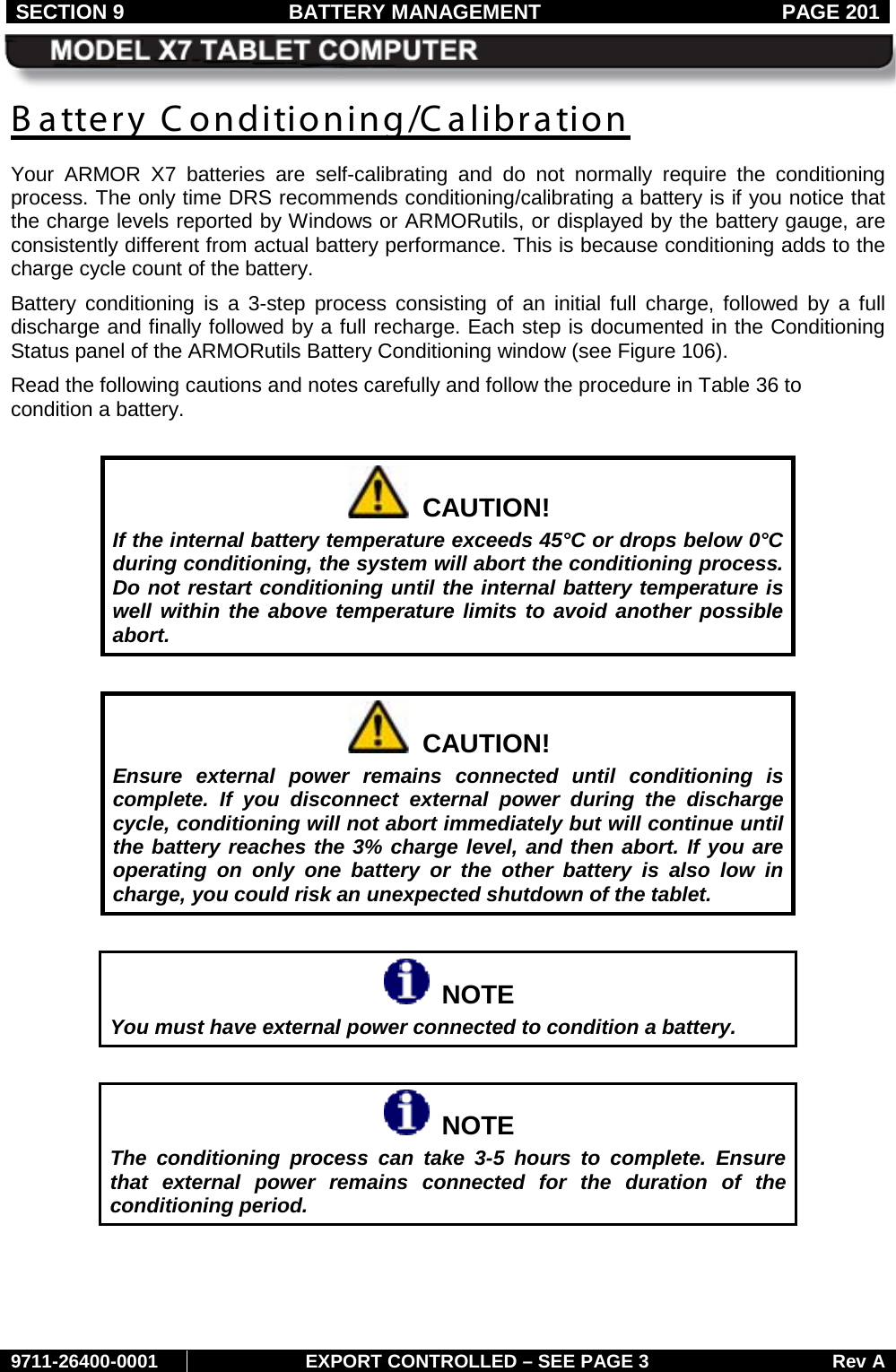 SECTION 9 BATTERY MANAGEMENT  PAGE 201     9711-26400-0001 EXPORT CONTROLLED – SEE PAGE 3 Rev A B attery C onditioning/Calibration Your ARMOR X7 batteries are self-calibrating and do not normally  require the conditioning process. The only time DRS recommends conditioning/calibrating a battery is if you notice that the charge levels reported by Windows or ARMORutils, or displayed by the battery gauge, are consistently different from actual battery performance. This is because conditioning adds to the charge cycle count of the battery. Battery conditioning is a 3-step process consisting of an initial full charge, followed by a full discharge and finally followed by a full recharge. Each step is documented in the Conditioning Status panel of the ARMORutils Battery Conditioning window (see Figure 106).  Read the following cautions and notes carefully and follow the procedure in Table 36 to condition a battery.    CAUTION! If the internal battery temperature exceeds 45°C or drops below 0°C during conditioning, the system will abort the conditioning process. Do not restart conditioning until the internal battery temperature is well within the above temperature limits to avoid another possible abort.    CAUTION! Ensure external power remains connected until conditioning is complete. If you disconnect external power during the discharge cycle, conditioning will not abort immediately but will continue until the battery reaches the 3% charge level, and then abort. If you are operating on only one battery or the other battery is also low in charge, you could risk an unexpected shutdown of the tablet.    NOTE You must have external power connected to condition a battery.     NOTE The conditioning process can take 3-5 hours to complete. Ensure that external power remains connected for the duration of the conditioning period.   