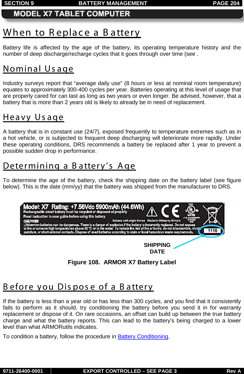 SECTION 9 BATTERY MANAGEMENT  PAGE 204     9711-26400-0001 EXPORT CONTROLLED – SEE PAGE 3 Rev A When to R eplace a B attery Battery life is affected by the age of the battery, its operating temperature history  and the number of deep discharge/recharge cycles that it goes through over time (see .  Nominal Us age Industry surveys report that “average daily use” (8 hours or less at nominal room temperature) equates to approximately 300-400 cycles per year. Batteries operating at this level of usage that are properly cared for can last as long as two years or even longer. Be advised, however, that a battery that is more than 2 years old is likely to already be in need of replacement. Heavy Usage A battery that is in constant use (24/7), exposed frequently to temperature extremes such as in a hot vehicle, or is subjected to frequent deep discharging will deteriorate more rapidly. Under these operating conditions, DRS recommends a battery be replaced after 1 year to prevent a possible sudden drop in performance. Determining a B attery’s Age To determine the age of the battery, check the shipping date on the battery label (see figure below). This is the date (mm/yy) that the battery was shipped from the manufacturer to DRS.     Figure 108.  ARMOR X7 Battery Label  B efore you Dispos e of a B attery If the battery is less than a year old or has less than 300 cycles, and you find that it consistently fails to perform as it should, try conditioning the battery before you send it in for warranty replacement or dispose of it. On rare occasions, an offset can build up between the true battery charge and what the battery reports. This can lead to the battery’s being charged to a lower level than what ARMORutils indicates.  To condition a battery, follow the procedure in Battery Conditioning. SHIPPING DATE  