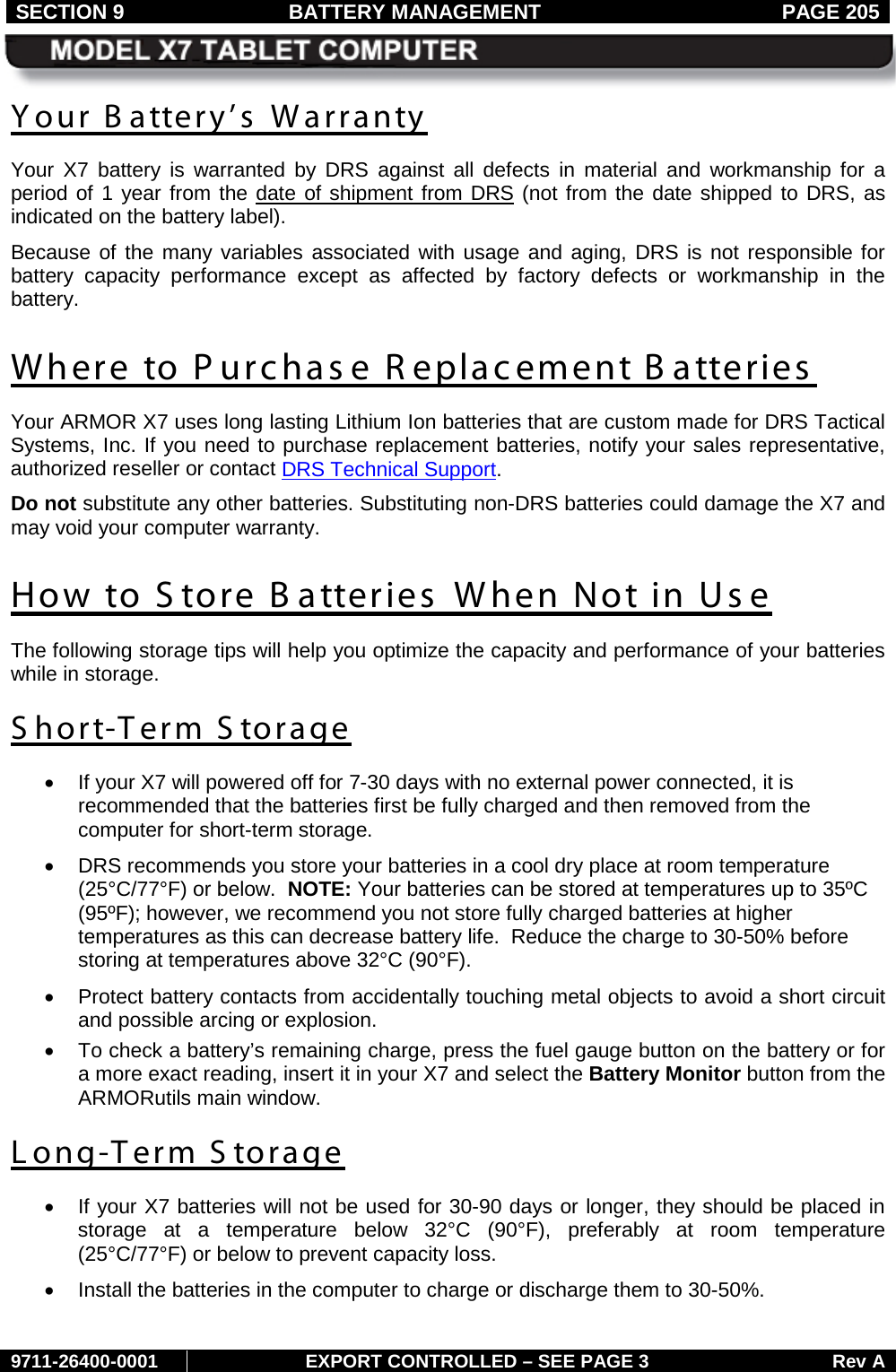 SECTION 9 BATTERY MANAGEMENT  PAGE 205     9711-26400-0001 EXPORT CONTROLLED – SEE PAGE 3 Rev A Your B attery’s Warranty Your  X7 battery is warranted by DRS against all defects in material and workmanship for a period of 1 year from the date of shipment from DRS (not from the date shipped to DRS, as indicated on the battery label). Because of the many variables associated with usage and aging, DRS is not responsible for battery capacity performance except as affected by factory defects or workmanship in the battery.  Where to Purchase R eplacement B atteries Your ARMOR X7 uses long lasting Lithium Ion batteries that are custom made for DRS Tactical Systems, Inc. If you need to purchase replacement batteries, notify your sales representative, authorized reseller or contact DRS Technical Support. Do not substitute any other batteries. Substituting non-DRS batteries could damage the X7 and may void your computer warranty.  How to S tore B atteries When Not in Use The following storage tips will help you optimize the capacity and performance of your batteries while in storage. Short-Term Storage • If your X7 will powered off for 7-30 days with no external power connected, it is recommended that the batteries first be fully charged and then removed from the computer for short-term storage. • DRS recommends you store your batteries in a cool dry place at room temperature (25°C/77°F) or below.  NOTE: Your batteries can be stored at temperatures up to 35ºC (95ºF); however, we recommend you not store fully charged batteries at higher temperatures as this can decrease battery life.  Reduce the charge to 30-50% before storing at temperatures above 32°C (90°F). • Protect battery contacts from accidentally touching metal objects to avoid a short circuit and possible arcing or explosion. •  To check a battery’s remaining charge, press the fuel gauge button on the battery or for a more exact reading, insert it in your X7 and select the Battery Monitor button from the ARMORutils main window. Long-T erm S torage • If your X7 batteries will not be used for 30-90 days or longer, they should be placed in storage at a temperature below 32°C (90°F), preferably at room temperature (25°C/77°F) or below to prevent capacity loss. • Install the batteries in the computer to charge or discharge them to 30-50%.  