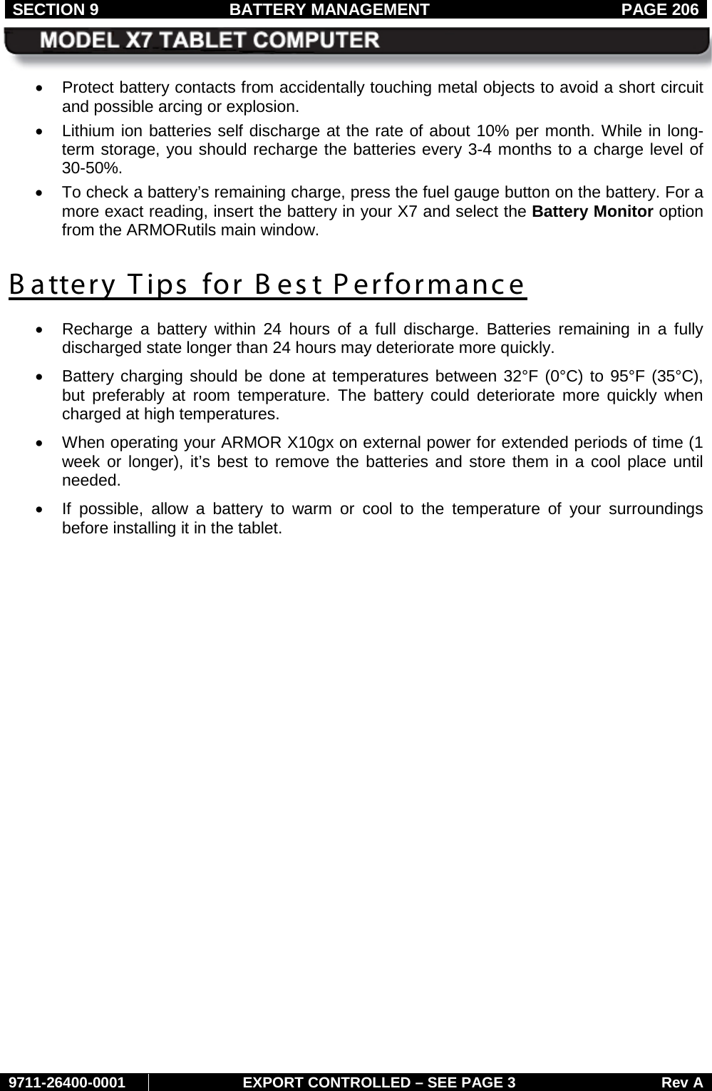 SECTION 9 BATTERY MANAGEMENT  PAGE 206     9711-26400-0001 EXPORT CONTROLLED – SEE PAGE 3 Rev A • Protect battery contacts from accidentally touching metal objects to avoid a short circuit and possible arcing or explosion. • Lithium ion batteries self discharge at the rate of about 10% per month. While in long-term storage, you should recharge the batteries every 3-4 months to a charge level of 30-50%.  •  To check a battery’s remaining charge, press the fuel gauge button on the battery. For a more exact reading, insert the battery in your X7 and select the Battery Monitor option from the ARMORutils main window. B attery Tips for Best Performance • Recharge  a  battery  within 24 hours of a full discharge. Batteries remaining in a fully discharged state longer than 24 hours may deteriorate more quickly.  • Battery charging should be done at temperatures between 32°F (0°C) to 95°F (35°C), but preferably at room temperature. The battery could deteriorate more quickly when charged at high temperatures. • When operating your ARMOR X10gx on external power for extended periods of time (1 week or longer), it’s best to remove the batteries and store them in a cool place until needed.  • If possible, allow a battery to warm or cool to the temperature of your surroundings before installing it in the tablet.   