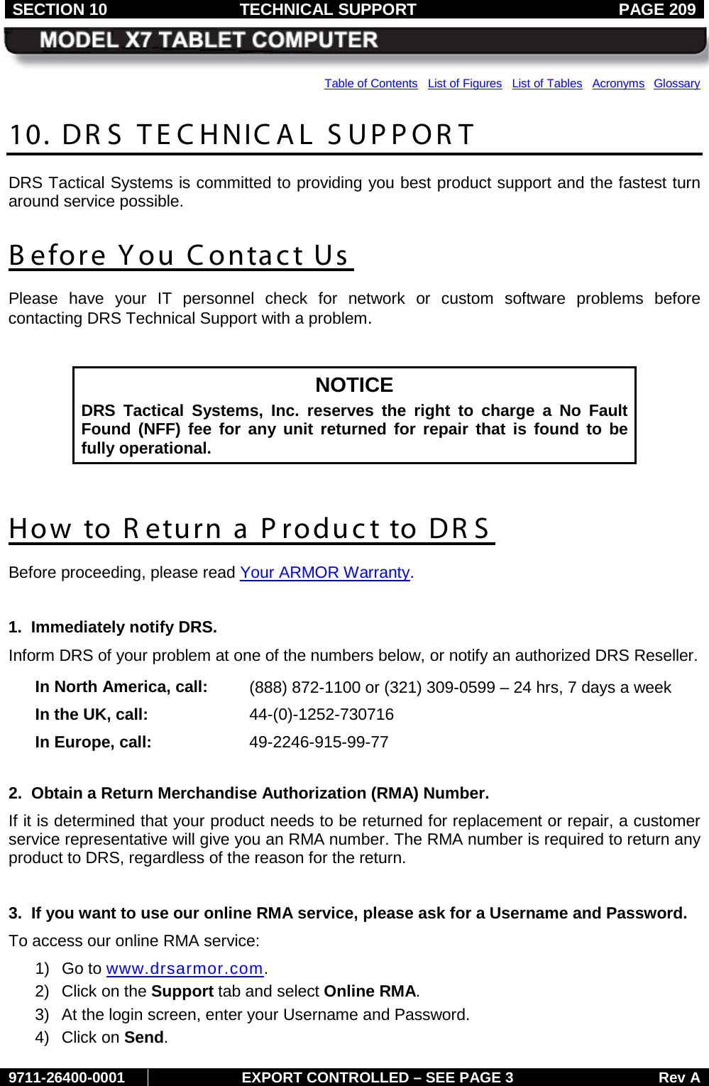 SECTION 10 TECHNICAL SUPPORT  PAGE 209     9711-26400-0001 EXPORT CONTROLLED – SEE PAGE 3 Rev A Table of Contents   List of Figures   List of Tables   Acronyms  Glossary 10. DR S  TECHNICAL SUPPORT DRS Tactical Systems is committed to providing you best product support and the fastest turn around service possible. B efore You C ontact Us  Please  have your IT personnel check for network or custom software problems before contacting DRS Technical Support with a problem.   NOTICE DRS Tactical Systems, Inc. reserves the right to charge a No Fault Found (NFF) fee for any unit returned for repair that is found to be fully operational.  How to R eturn a Product to DR S Before proceeding, please read Your ARMOR Warranty.  1.  Immediately notify DRS. Inform DRS of your problem at one of the numbers below, or notify an authorized DRS Reseller.  In North America, call: (888) 872-1100 or (321) 309-0599 – 24 hrs, 7 days a week In the UK, call: 44-(0)-1252-730716 In Europe, call: 49-2246-915-99-77      2.  Obtain a Return Merchandise Authorization (RMA) Number. If it is determined that your product needs to be returned for replacement or repair, a customer service representative will give you an RMA number. The RMA number is required to return any product to DRS, regardless of the reason for the return.   3.  If you want to use our online RMA service, please ask for a Username and Password. To access our online RMA service: 1) Go to www.drsarmor.com. 2) Click on the Support tab and select Online RMA. 3) At the login screen, enter your Username and Password. 4) Click on Send. 