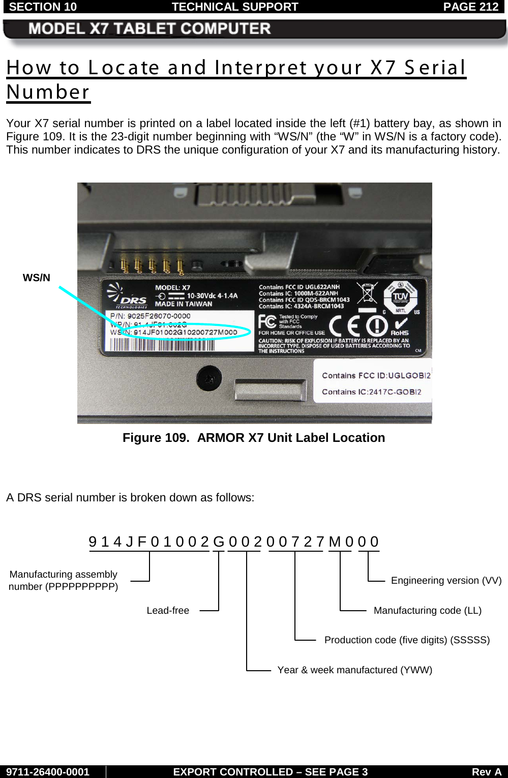 SECTION 10 TECHNICAL SUPPORT  PAGE 212     9711-26400-0001 EXPORT CONTROLLED – SEE PAGE 3 Rev A How to Locate and Interpret your X7 Serial Number Your X7 serial number is printed on a label located inside the left (#1) battery bay, as shown in Figure 109. It is the 23-digit number beginning with “WS/N” (the “W” in WS/N is a factory code). This number indicates to DRS the unique configuration of your X7 and its manufacturing history.   Figure 109.  ARMOR X7 Unit Label Location   A DRS serial number is broken down as follows:    9 1 4 J F 0 1 0 0 2 G 0 0 2 0 0 7 2 7 M 0 0 0Year &amp; week manufactured (YWW)Production code (five digits) (SSSSS)Manufacturing code (LL)Engineering version (VV)Manufacturing assembly number (PPPPPPPPPP)Lead-freeWS/N 