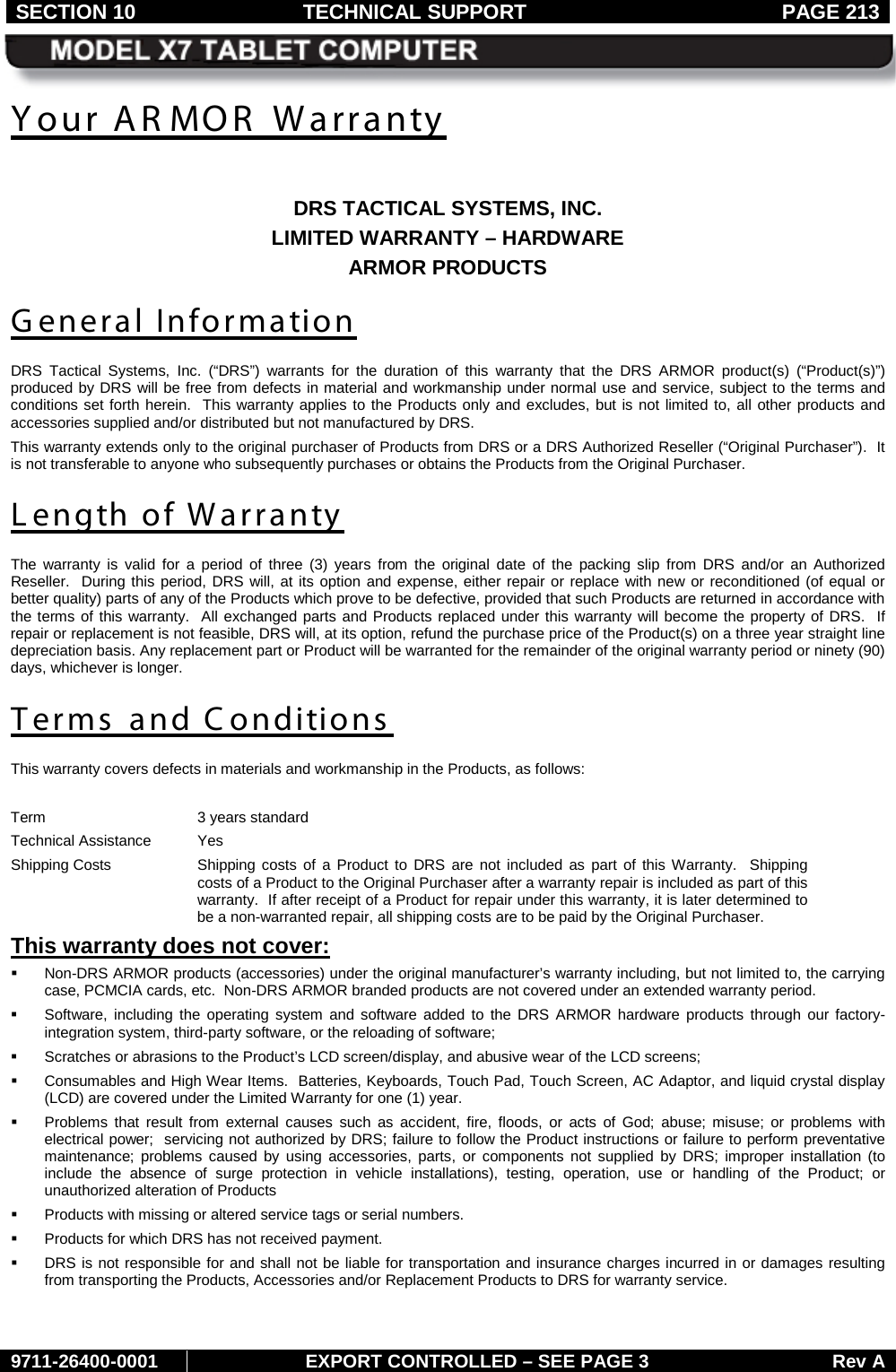 SECTION 10 TECHNICAL SUPPORT  PAGE 213     9711-26400-0001 EXPORT CONTROLLED – SEE PAGE 3 Rev A Your AR MOR  Warranty  DRS TACTICAL SYSTEMS, INC. LIMITED WARRANTY – HARDWARE ARMOR PRODUCTS General Information DRS Tactical Systems, Inc. (“DRS”)  warrants for the duration of this warranty that the  DRS ARMOR product(s)  (“Product(s)”) produced by DRS will be free from defects in material and workmanship under normal use and service, subject to the terms and conditions set forth herein.  This warranty applies to the Products only and excludes, but is not limited to, all other products and accessories supplied and/or distributed but not manufactured by DRS.   This warranty extends only to the original purchaser of Products from DRS or a DRS Authorized Reseller (“Original Purchaser”).  It is not transferable to anyone who subsequently purchases or obtains the Products from the Original Purchaser. Length of Warranty The warranty is valid for a period of three (3) years  from the original date of the packing slip from DRS and/or an Authorized Reseller.  During this period, DRS will, at its option and expense, either repair or replace with new or reconditioned (of equal or better quality) parts of any of the Products which prove to be defective, provided that such Products are returned in accordance with the terms of this warranty.  All exchanged parts and Products replaced under this warranty will become the property of DRS.  If repair or replacement is not feasible, DRS will, at its option, refund the purchase price of the Product(s) on a three year straight line depreciation basis. Any replacement part or Product will be warranted for the remainder of the original warranty period or ninety (90) days, whichever is longer. Terms and Conditions This warranty covers defects in materials and workmanship in the Products, as follows:  Term 3 years standard Technical Assistance Yes Shipping Costs Shipping costs of a Product to DRS are not included as part of this Warranty.  Shipping costs of a Product to the Original Purchaser after a warranty repair is included as part of this warranty.  If after receipt of a Product for repair under this warranty, it is later determined to be a non-warranted repair, all shipping costs are to be paid by the Original Purchaser. This warranty does not cover:   Non-DRS ARMOR products (accessories) under the original manufacturer’s warranty including, but not limited to, the carrying case, PCMCIA cards, etc.  Non-DRS ARMOR branded products are not covered under an extended warranty period.  Software, including the operating system and software added to the DRS ARMOR hardware products through our factory-integration system, third-party software, or the reloading of software;  Scratches or abrasions to the Product’s LCD screen/display, and abusive wear of the LCD screens;  Consumables and High Wear Items.  Batteries, Keyboards, Touch Pad, Touch Screen, AC Adaptor, and liquid crystal display (LCD) are covered under the Limited Warranty for one (1) year.   Problems that result from external causes such as accident, fire, floods, or acts of God; abuse; misuse; or problems with electrical power;  servicing not authorized by DRS; failure to follow the Product instructions or failure to perform preventative maintenance; problems caused by using accessories, parts, or components not supplied by DRS; improper installation (to include the absence of surge protection in vehicle installations), testing, operation, use or handling of the Product; or unauthorized alteration of Products  Products with missing or altered service tags or serial numbers.  Products for which DRS has not received payment.  DRS is not responsible for and shall not be liable for transportation and insurance charges incurred in or damages resulting from transporting the Products, Accessories and/or Replacement Products to DRS for warranty service. 